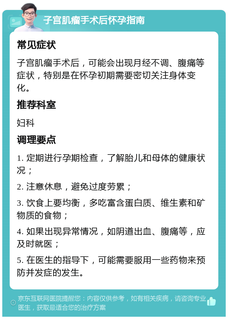 子宫肌瘤手术后怀孕指南 常见症状 子宫肌瘤手术后，可能会出现月经不调、腹痛等症状，特别是在怀孕初期需要密切关注身体变化。 推荐科室 妇科 调理要点 1. 定期进行孕期检查，了解胎儿和母体的健康状况； 2. 注意休息，避免过度劳累； 3. 饮食上要均衡，多吃富含蛋白质、维生素和矿物质的食物； 4. 如果出现异常情况，如阴道出血、腹痛等，应及时就医； 5. 在医生的指导下，可能需要服用一些药物来预防并发症的发生。