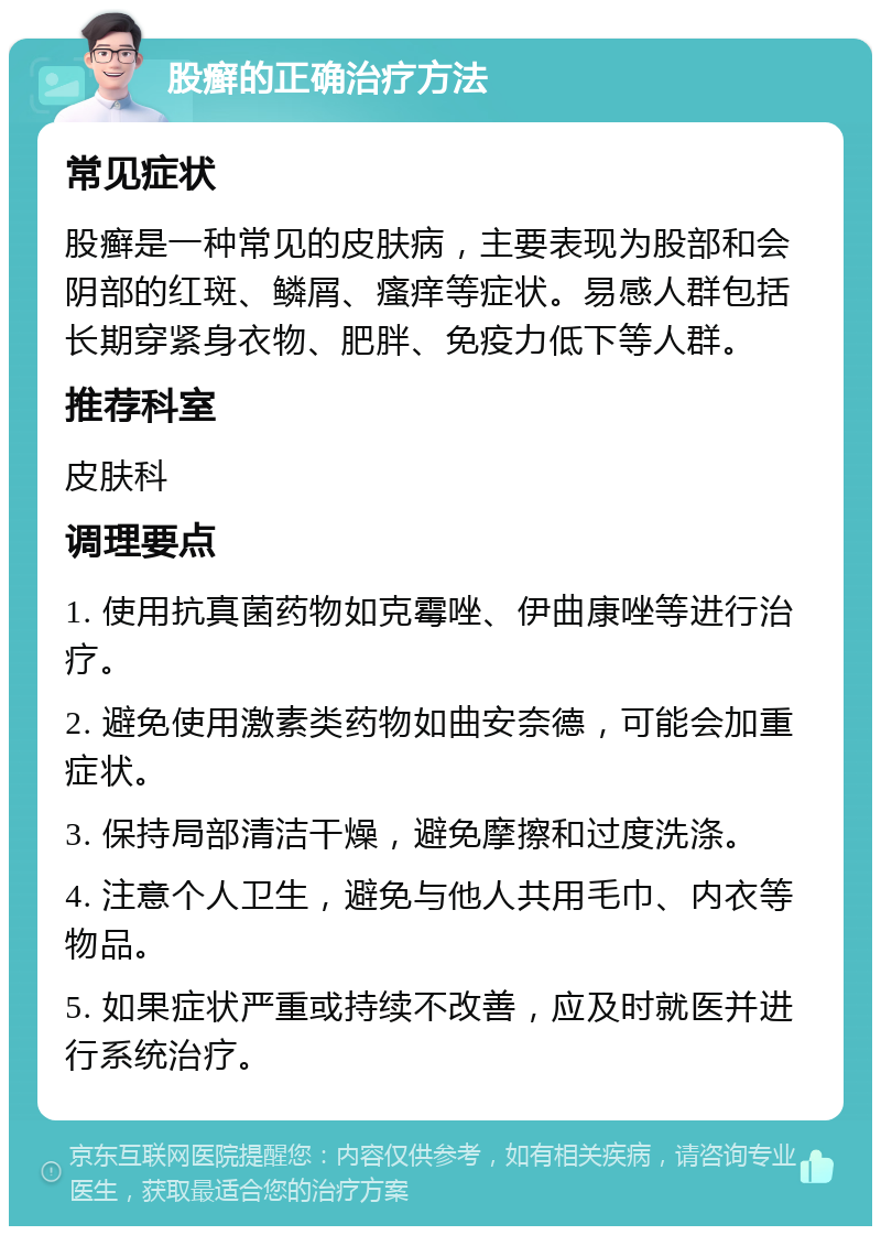 股癣的正确治疗方法 常见症状 股癣是一种常见的皮肤病，主要表现为股部和会阴部的红斑、鳞屑、瘙痒等症状。易感人群包括长期穿紧身衣物、肥胖、免疫力低下等人群。 推荐科室 皮肤科 调理要点 1. 使用抗真菌药物如克霉唑、伊曲康唑等进行治疗。 2. 避免使用激素类药物如曲安奈德，可能会加重症状。 3. 保持局部清洁干燥，避免摩擦和过度洗涤。 4. 注意个人卫生，避免与他人共用毛巾、内衣等物品。 5. 如果症状严重或持续不改善，应及时就医并进行系统治疗。