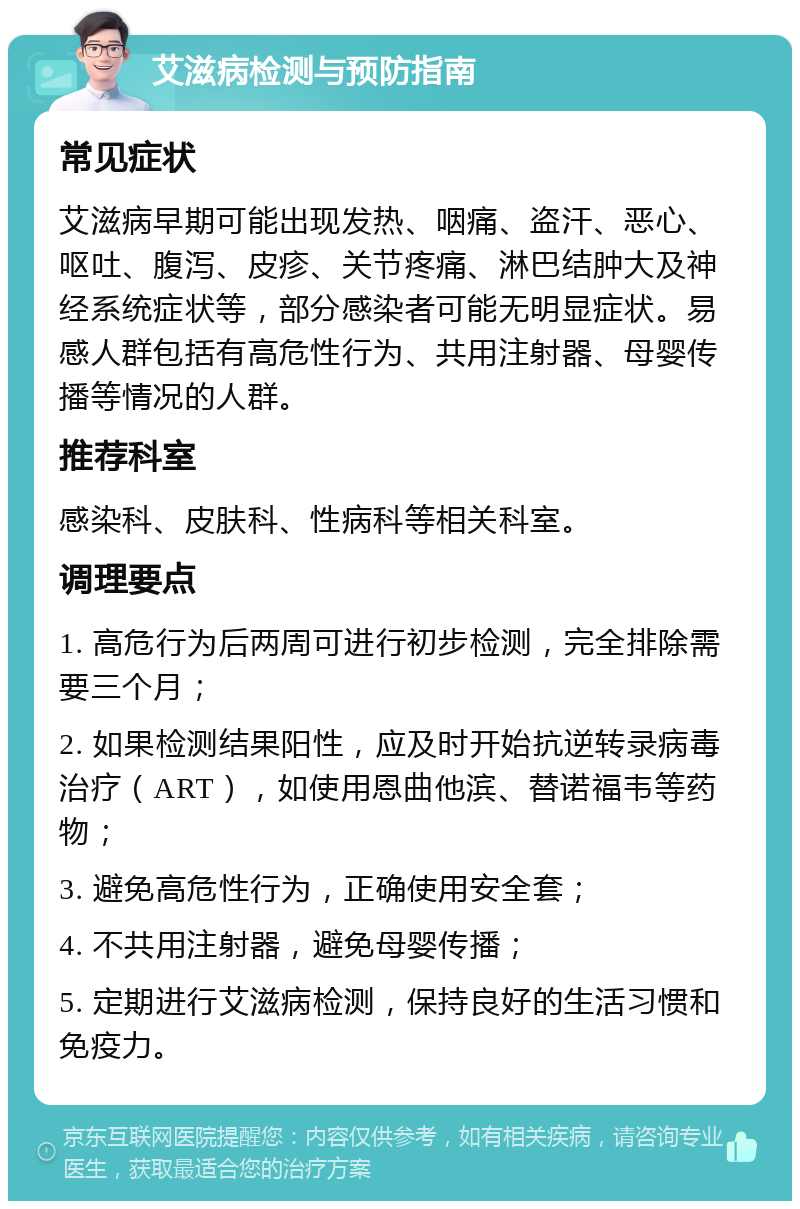 艾滋病检测与预防指南 常见症状 艾滋病早期可能出现发热、咽痛、盗汗、恶心、呕吐、腹泻、皮疹、关节疼痛、淋巴结肿大及神经系统症状等，部分感染者可能无明显症状。易感人群包括有高危性行为、共用注射器、母婴传播等情况的人群。 推荐科室 感染科、皮肤科、性病科等相关科室。 调理要点 1. 高危行为后两周可进行初步检测，完全排除需要三个月； 2. 如果检测结果阳性，应及时开始抗逆转录病毒治疗（ART），如使用恩曲他滨、替诺福韦等药物； 3. 避免高危性行为，正确使用安全套； 4. 不共用注射器，避免母婴传播； 5. 定期进行艾滋病检测，保持良好的生活习惯和免疫力。