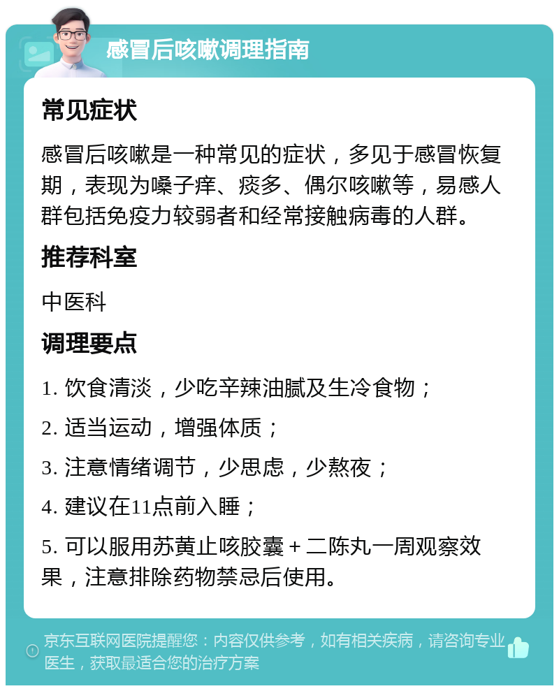 感冒后咳嗽调理指南 常见症状 感冒后咳嗽是一种常见的症状，多见于感冒恢复期，表现为嗓子痒、痰多、偶尔咳嗽等，易感人群包括免疫力较弱者和经常接触病毒的人群。 推荐科室 中医科 调理要点 1. 饮食清淡，少吃辛辣油腻及生冷食物； 2. 适当运动，增强体质； 3. 注意情绪调节，少思虑，少熬夜； 4. 建议在11点前入睡； 5. 可以服用苏黄止咳胶囊＋二陈丸一周观察效果，注意排除药物禁忌后使用。