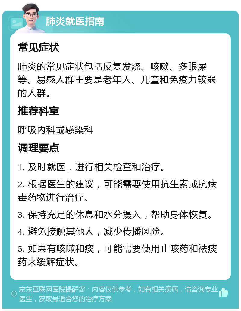 肺炎就医指南 常见症状 肺炎的常见症状包括反复发烧、咳嗽、多眼屎等。易感人群主要是老年人、儿童和免疫力较弱的人群。 推荐科室 呼吸内科或感染科 调理要点 1. 及时就医，进行相关检查和治疗。 2. 根据医生的建议，可能需要使用抗生素或抗病毒药物进行治疗。 3. 保持充足的休息和水分摄入，帮助身体恢复。 4. 避免接触其他人，减少传播风险。 5. 如果有咳嗽和痰，可能需要使用止咳药和祛痰药来缓解症状。