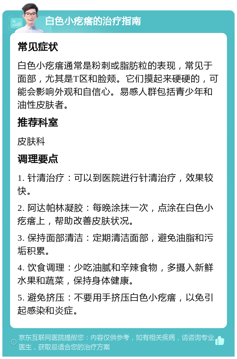 白色小疙瘩的治疗指南 常见症状 白色小疙瘩通常是粉刺或脂肪粒的表现，常见于面部，尤其是T区和脸颊。它们摸起来硬硬的，可能会影响外观和自信心。易感人群包括青少年和油性皮肤者。 推荐科室 皮肤科 调理要点 1. 针清治疗：可以到医院进行针清治疗，效果较快。 2. 阿达帕林凝胶：每晚涂抹一次，点涂在白色小疙瘩上，帮助改善皮肤状况。 3. 保持面部清洁：定期清洁面部，避免油脂和污垢积累。 4. 饮食调理：少吃油腻和辛辣食物，多摄入新鲜水果和蔬菜，保持身体健康。 5. 避免挤压：不要用手挤压白色小疙瘩，以免引起感染和炎症。