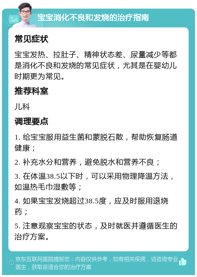 宝宝消化不良和发烧的治疗指南 常见症状 宝宝发热、拉肚子、精神状态差、尿量减少等都是消化不良和发烧的常见症状，尤其是在婴幼儿时期更为常见。 推荐科室 儿科 调理要点 1. 给宝宝服用益生菌和蒙脱石散，帮助恢复肠道健康； 2. 补充水分和营养，避免脱水和营养不良； 3. 在体温38.5以下时，可以采用物理降温方法，如温热毛巾湿敷等； 4. 如果宝宝发烧超过38.5度，应及时服用退烧药； 5. 注意观察宝宝的状态，及时就医并遵循医生的治疗方案。