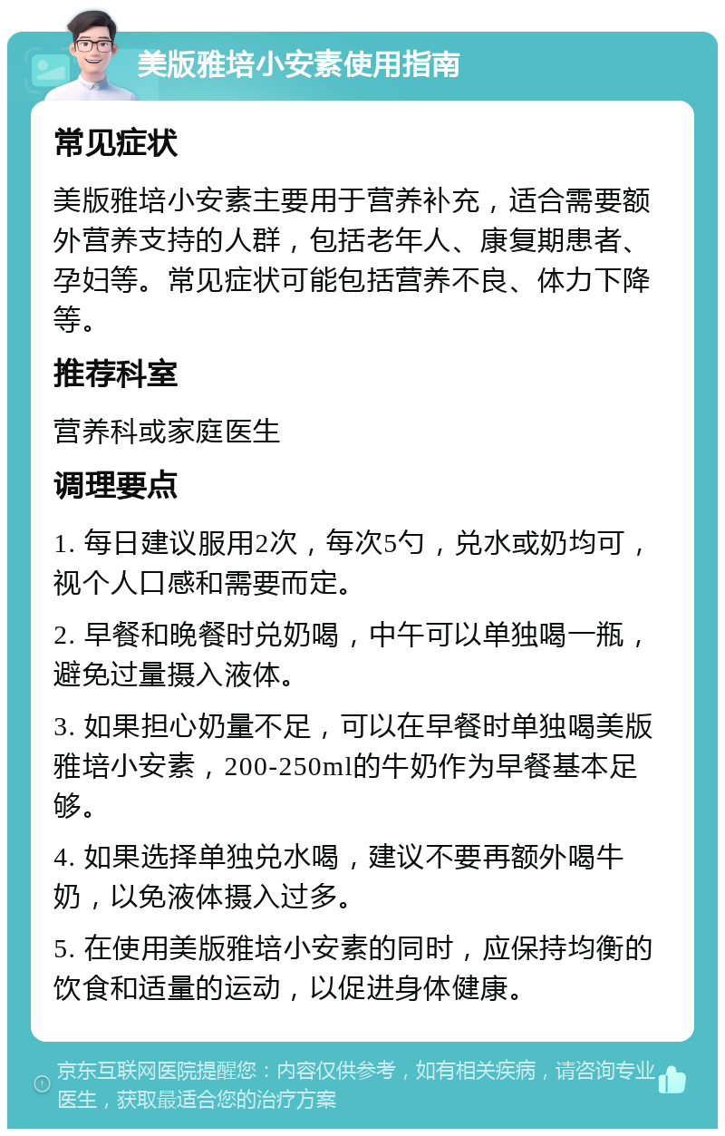 美版雅培小安素使用指南 常见症状 美版雅培小安素主要用于营养补充，适合需要额外营养支持的人群，包括老年人、康复期患者、孕妇等。常见症状可能包括营养不良、体力下降等。 推荐科室 营养科或家庭医生 调理要点 1. 每日建议服用2次，每次5勺，兑水或奶均可，视个人口感和需要而定。 2. 早餐和晚餐时兑奶喝，中午可以单独喝一瓶，避免过量摄入液体。 3. 如果担心奶量不足，可以在早餐时单独喝美版雅培小安素，200-250ml的牛奶作为早餐基本足够。 4. 如果选择单独兑水喝，建议不要再额外喝牛奶，以免液体摄入过多。 5. 在使用美版雅培小安素的同时，应保持均衡的饮食和适量的运动，以促进身体健康。