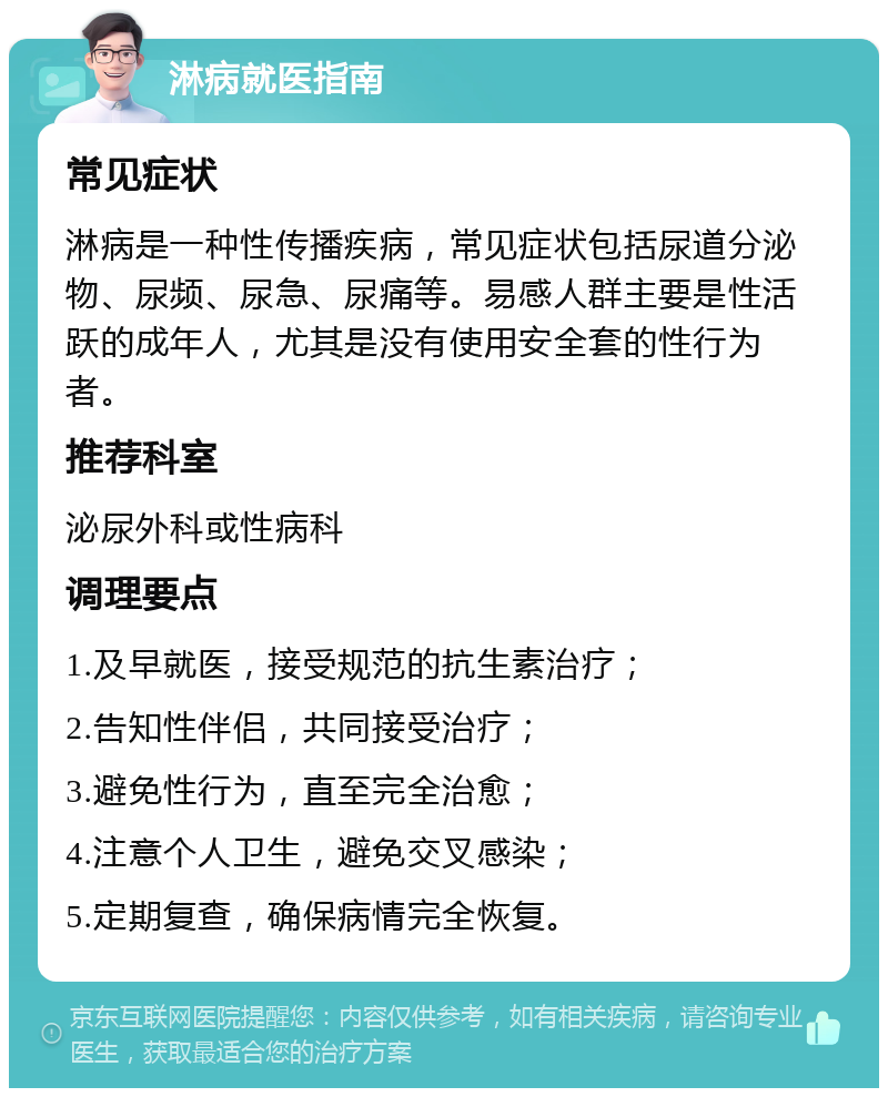 淋病就医指南 常见症状 淋病是一种性传播疾病，常见症状包括尿道分泌物、尿频、尿急、尿痛等。易感人群主要是性活跃的成年人，尤其是没有使用安全套的性行为者。 推荐科室 泌尿外科或性病科 调理要点 1.及早就医，接受规范的抗生素治疗； 2.告知性伴侣，共同接受治疗； 3.避免性行为，直至完全治愈； 4.注意个人卫生，避免交叉感染； 5.定期复查，确保病情完全恢复。