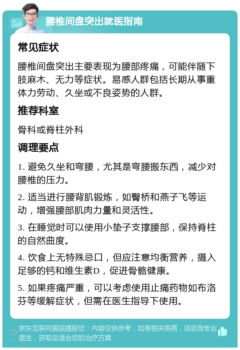 腰椎间盘突出就医指南 常见症状 腰椎间盘突出主要表现为腰部疼痛，可能伴随下肢麻木、无力等症状。易感人群包括长期从事重体力劳动、久坐或不良姿势的人群。 推荐科室 骨科或脊柱外科 调理要点 1. 避免久坐和弯腰，尤其是弯腰搬东西，减少对腰椎的压力。 2. 适当进行腰背肌锻炼，如臀桥和燕子飞等运动，增强腰部肌肉力量和灵活性。 3. 在睡觉时可以使用小垫子支撑腰部，保持脊柱的自然曲度。 4. 饮食上无特殊忌口，但应注意均衡营养，摄入足够的钙和维生素D，促进骨骼健康。 5. 如果疼痛严重，可以考虑使用止痛药物如布洛芬等缓解症状，但需在医生指导下使用。