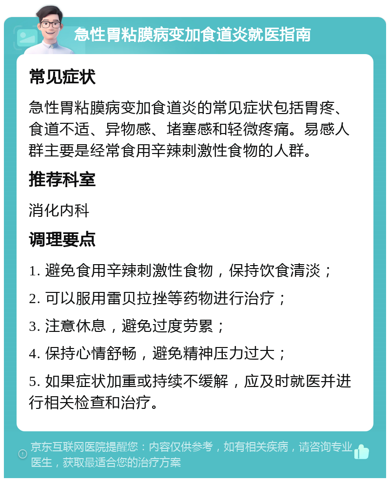 急性胃粘膜病变加食道炎就医指南 常见症状 急性胃粘膜病变加食道炎的常见症状包括胃疼、食道不适、异物感、堵塞感和轻微疼痛。易感人群主要是经常食用辛辣刺激性食物的人群。 推荐科室 消化内科 调理要点 1. 避免食用辛辣刺激性食物，保持饮食清淡； 2. 可以服用雷贝拉挫等药物进行治疗； 3. 注意休息，避免过度劳累； 4. 保持心情舒畅，避免精神压力过大； 5. 如果症状加重或持续不缓解，应及时就医并进行相关检查和治疗。