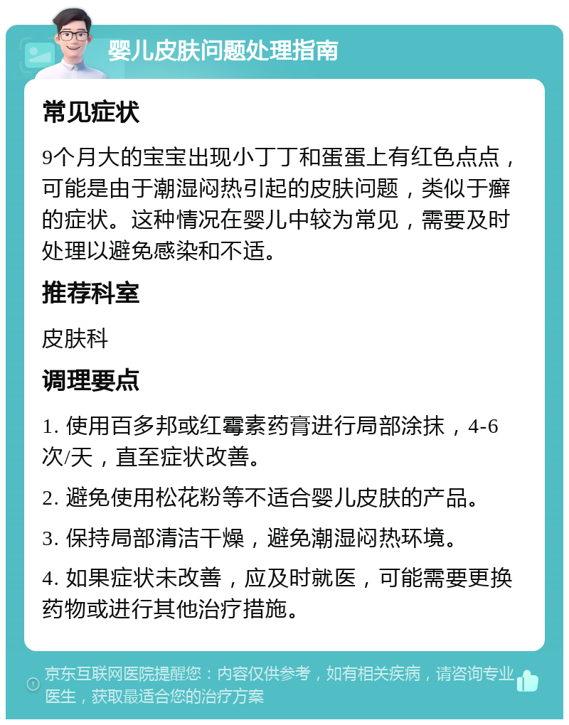 婴儿皮肤问题处理指南 常见症状 9个月大的宝宝出现小丁丁和蛋蛋上有红色点点，可能是由于潮湿闷热引起的皮肤问题，类似于癣的症状。这种情况在婴儿中较为常见，需要及时处理以避免感染和不适。 推荐科室 皮肤科 调理要点 1. 使用百多邦或红霉素药膏进行局部涂抹，4-6次/天，直至症状改善。 2. 避免使用松花粉等不适合婴儿皮肤的产品。 3. 保持局部清洁干燥，避免潮湿闷热环境。 4. 如果症状未改善，应及时就医，可能需要更换药物或进行其他治疗措施。