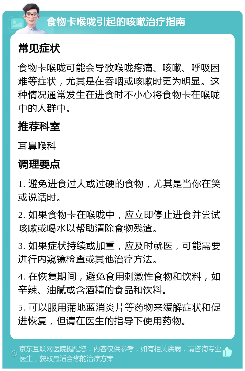 食物卡喉咙引起的咳嗽治疗指南 常见症状 食物卡喉咙可能会导致喉咙疼痛、咳嗽、呼吸困难等症状，尤其是在吞咽或咳嗽时更为明显。这种情况通常发生在进食时不小心将食物卡在喉咙中的人群中。 推荐科室 耳鼻喉科 调理要点 1. 避免进食过大或过硬的食物，尤其是当你在笑或说话时。 2. 如果食物卡在喉咙中，应立即停止进食并尝试咳嗽或喝水以帮助清除食物残渣。 3. 如果症状持续或加重，应及时就医，可能需要进行内窥镜检查或其他治疗方法。 4. 在恢复期间，避免食用刺激性食物和饮料，如辛辣、油腻或含酒精的食品和饮料。 5. 可以服用蒲地蓝消炎片等药物来缓解症状和促进恢复，但请在医生的指导下使用药物。