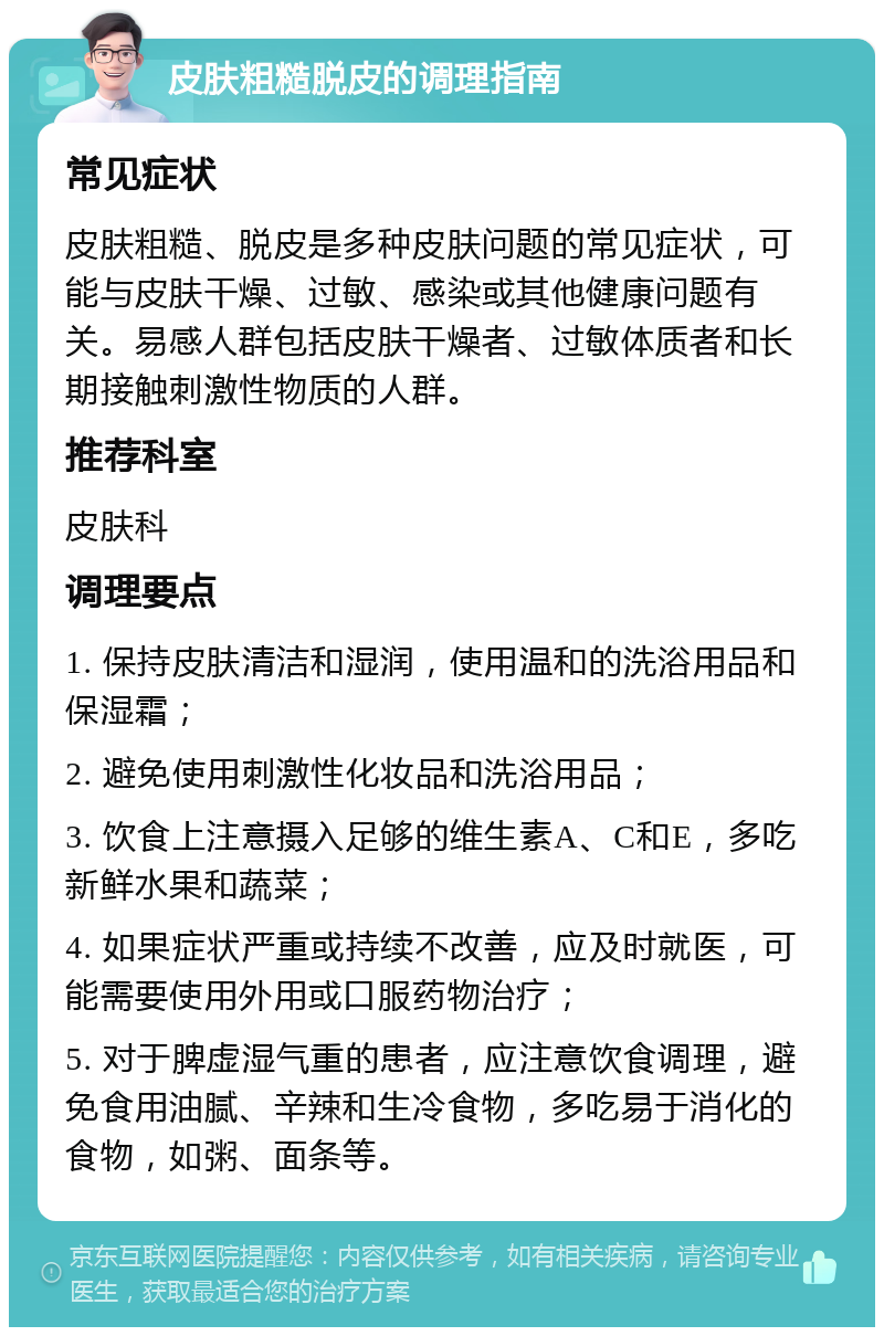 皮肤粗糙脱皮的调理指南 常见症状 皮肤粗糙、脱皮是多种皮肤问题的常见症状，可能与皮肤干燥、过敏、感染或其他健康问题有关。易感人群包括皮肤干燥者、过敏体质者和长期接触刺激性物质的人群。 推荐科室 皮肤科 调理要点 1. 保持皮肤清洁和湿润，使用温和的洗浴用品和保湿霜； 2. 避免使用刺激性化妆品和洗浴用品； 3. 饮食上注意摄入足够的维生素A、C和E，多吃新鲜水果和蔬菜； 4. 如果症状严重或持续不改善，应及时就医，可能需要使用外用或口服药物治疗； 5. 对于脾虚湿气重的患者，应注意饮食调理，避免食用油腻、辛辣和生冷食物，多吃易于消化的食物，如粥、面条等。