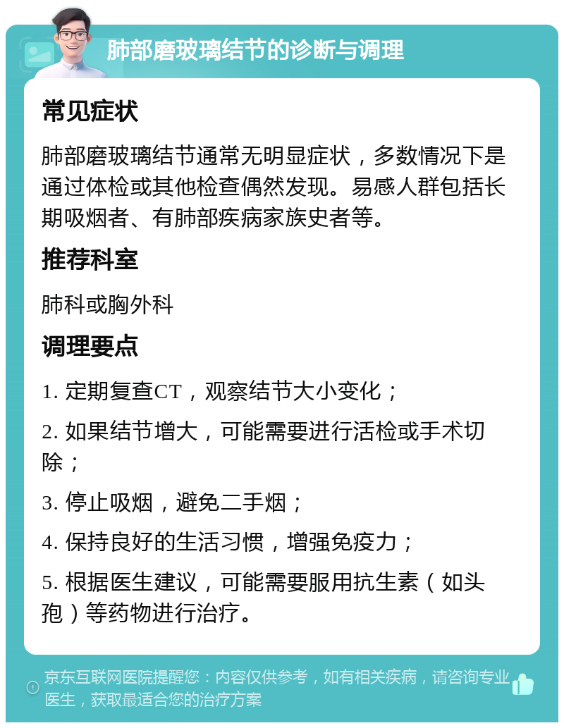 肺部磨玻璃结节的诊断与调理 常见症状 肺部磨玻璃结节通常无明显症状，多数情况下是通过体检或其他检查偶然发现。易感人群包括长期吸烟者、有肺部疾病家族史者等。 推荐科室 肺科或胸外科 调理要点 1. 定期复查CT，观察结节大小变化； 2. 如果结节增大，可能需要进行活检或手术切除； 3. 停止吸烟，避免二手烟； 4. 保持良好的生活习惯，增强免疫力； 5. 根据医生建议，可能需要服用抗生素（如头孢）等药物进行治疗。