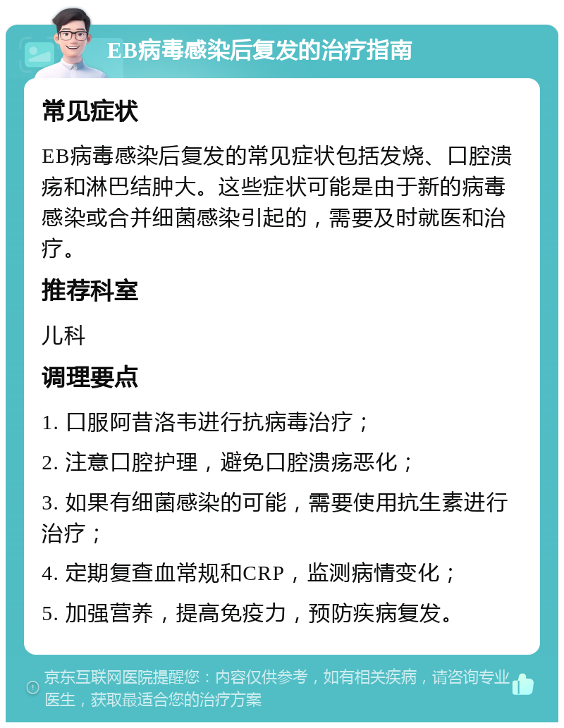 EB病毒感染后复发的治疗指南 常见症状 EB病毒感染后复发的常见症状包括发烧、口腔溃疡和淋巴结肿大。这些症状可能是由于新的病毒感染或合并细菌感染引起的，需要及时就医和治疗。 推荐科室 儿科 调理要点 1. 口服阿昔洛韦进行抗病毒治疗； 2. 注意口腔护理，避免口腔溃疡恶化； 3. 如果有细菌感染的可能，需要使用抗生素进行治疗； 4. 定期复查血常规和CRP，监测病情变化； 5. 加强营养，提高免疫力，预防疾病复发。