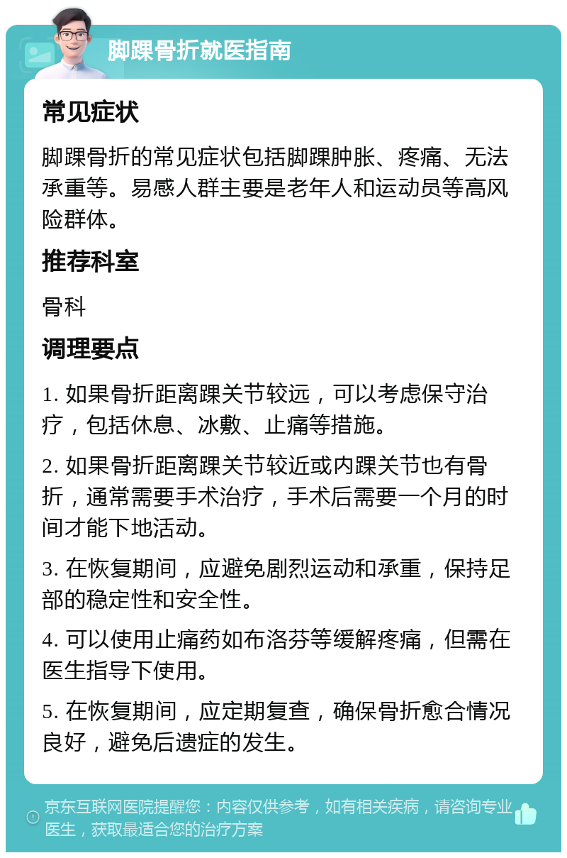 脚踝骨折就医指南 常见症状 脚踝骨折的常见症状包括脚踝肿胀、疼痛、无法承重等。易感人群主要是老年人和运动员等高风险群体。 推荐科室 骨科 调理要点 1. 如果骨折距离踝关节较远，可以考虑保守治疗，包括休息、冰敷、止痛等措施。 2. 如果骨折距离踝关节较近或内踝关节也有骨折，通常需要手术治疗，手术后需要一个月的时间才能下地活动。 3. 在恢复期间，应避免剧烈运动和承重，保持足部的稳定性和安全性。 4. 可以使用止痛药如布洛芬等缓解疼痛，但需在医生指导下使用。 5. 在恢复期间，应定期复查，确保骨折愈合情况良好，避免后遗症的发生。