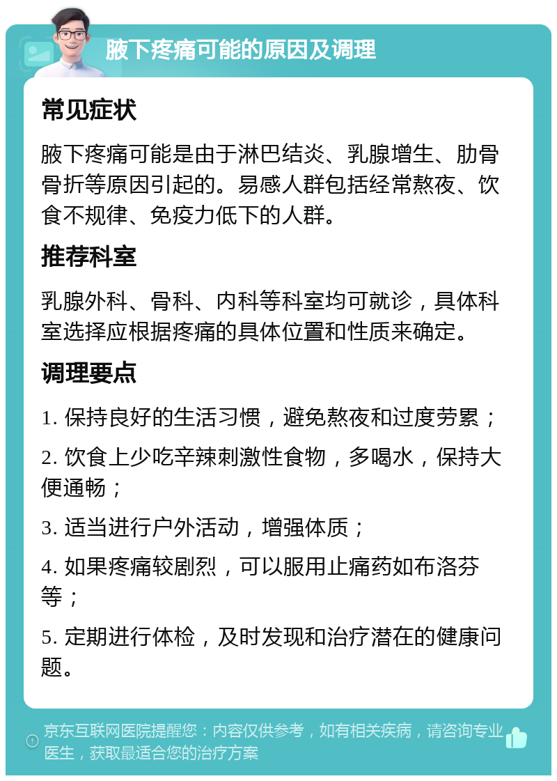 腋下疼痛可能的原因及调理 常见症状 腋下疼痛可能是由于淋巴结炎、乳腺增生、肋骨骨折等原因引起的。易感人群包括经常熬夜、饮食不规律、免疫力低下的人群。 推荐科室 乳腺外科、骨科、内科等科室均可就诊，具体科室选择应根据疼痛的具体位置和性质来确定。 调理要点 1. 保持良好的生活习惯，避免熬夜和过度劳累； 2. 饮食上少吃辛辣刺激性食物，多喝水，保持大便通畅； 3. 适当进行户外活动，增强体质； 4. 如果疼痛较剧烈，可以服用止痛药如布洛芬等； 5. 定期进行体检，及时发现和治疗潜在的健康问题。