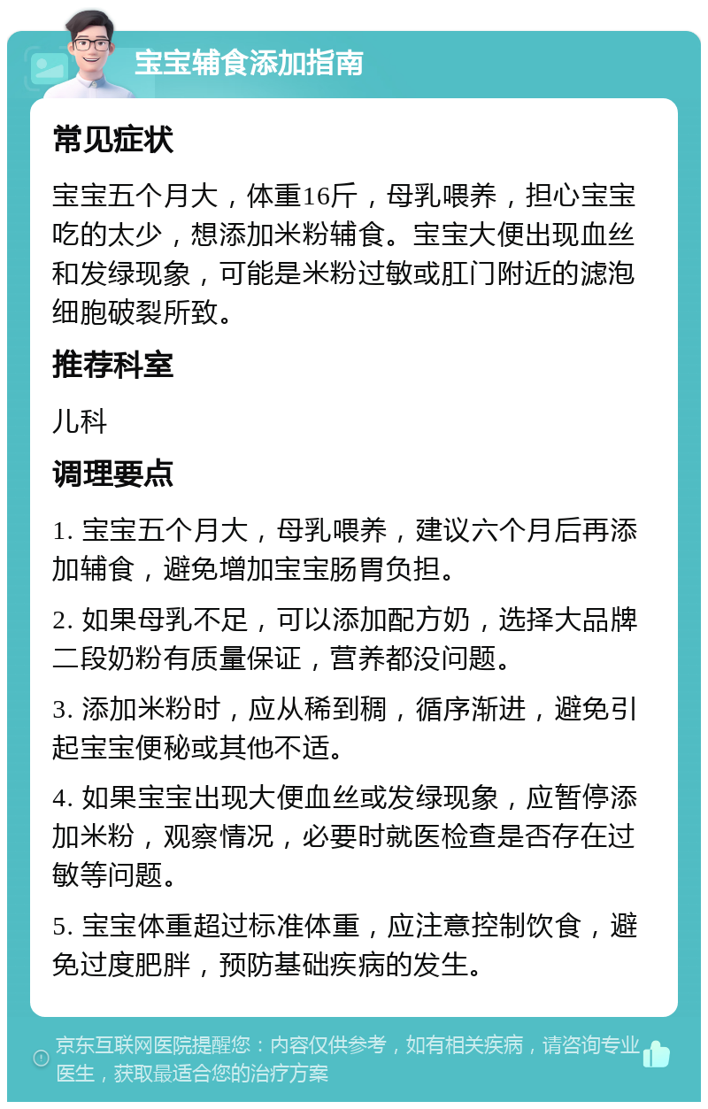 宝宝辅食添加指南 常见症状 宝宝五个月大，体重16斤，母乳喂养，担心宝宝吃的太少，想添加米粉辅食。宝宝大便出现血丝和发绿现象，可能是米粉过敏或肛门附近的滤泡细胞破裂所致。 推荐科室 儿科 调理要点 1. 宝宝五个月大，母乳喂养，建议六个月后再添加辅食，避免增加宝宝肠胃负担。 2. 如果母乳不足，可以添加配方奶，选择大品牌二段奶粉有质量保证，营养都没问题。 3. 添加米粉时，应从稀到稠，循序渐进，避免引起宝宝便秘或其他不适。 4. 如果宝宝出现大便血丝或发绿现象，应暂停添加米粉，观察情况，必要时就医检查是否存在过敏等问题。 5. 宝宝体重超过标准体重，应注意控制饮食，避免过度肥胖，预防基础疾病的发生。