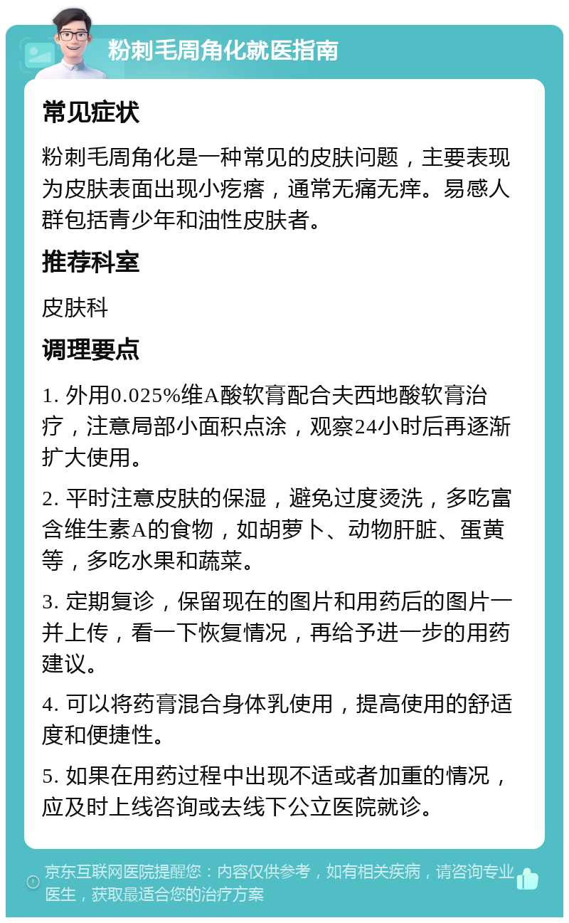 粉刺毛周角化就医指南 常见症状 粉刺毛周角化是一种常见的皮肤问题，主要表现为皮肤表面出现小疙瘩，通常无痛无痒。易感人群包括青少年和油性皮肤者。 推荐科室 皮肤科 调理要点 1. 外用0.025%维A酸软膏配合夫西地酸软膏治疗，注意局部小面积点涂，观察24小时后再逐渐扩大使用。 2. 平时注意皮肤的保湿，避免过度烫洗，多吃富含维生素A的食物，如胡萝卜、动物肝脏、蛋黄等，多吃水果和蔬菜。 3. 定期复诊，保留现在的图片和用药后的图片一并上传，看一下恢复情况，再给予进一步的用药建议。 4. 可以将药膏混合身体乳使用，提高使用的舒适度和便捷性。 5. 如果在用药过程中出现不适或者加重的情况，应及时上线咨询或去线下公立医院就诊。