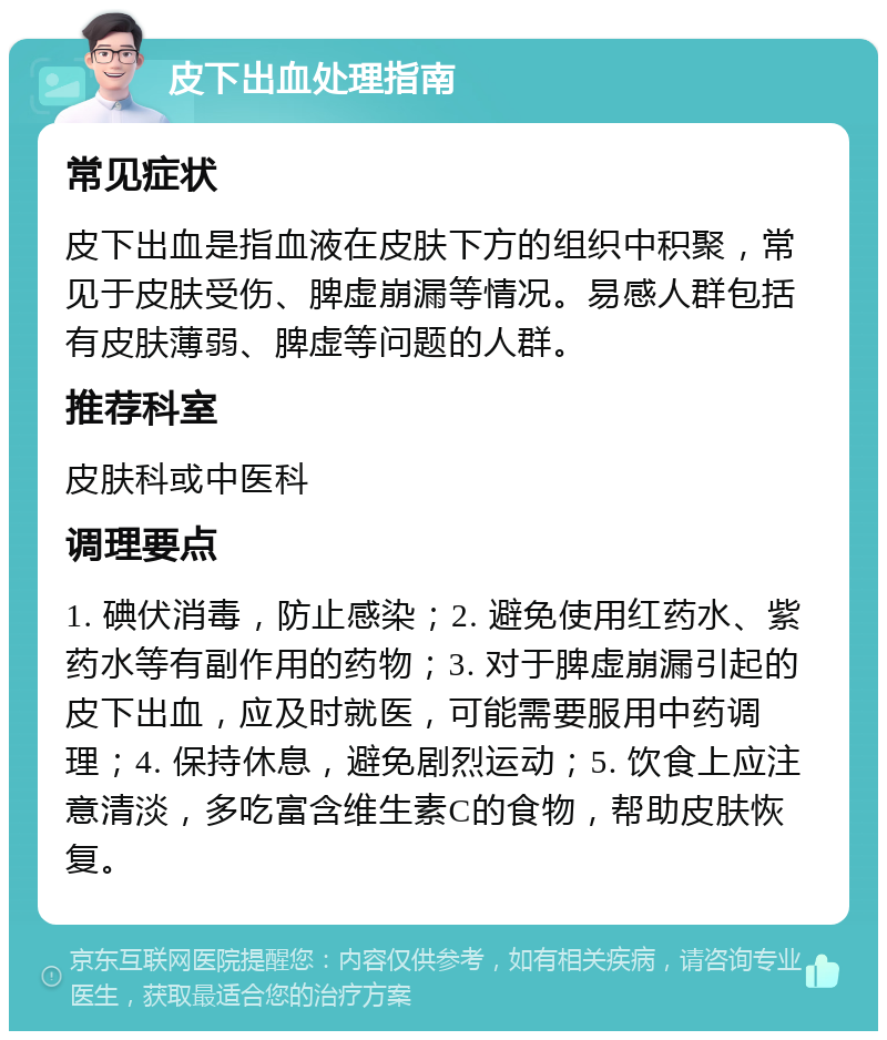 皮下出血处理指南 常见症状 皮下出血是指血液在皮肤下方的组织中积聚，常见于皮肤受伤、脾虚崩漏等情况。易感人群包括有皮肤薄弱、脾虚等问题的人群。 推荐科室 皮肤科或中医科 调理要点 1. 碘伏消毒，防止感染；2. 避免使用红药水、紫药水等有副作用的药物；3. 对于脾虚崩漏引起的皮下出血，应及时就医，可能需要服用中药调理；4. 保持休息，避免剧烈运动；5. 饮食上应注意清淡，多吃富含维生素C的食物，帮助皮肤恢复。