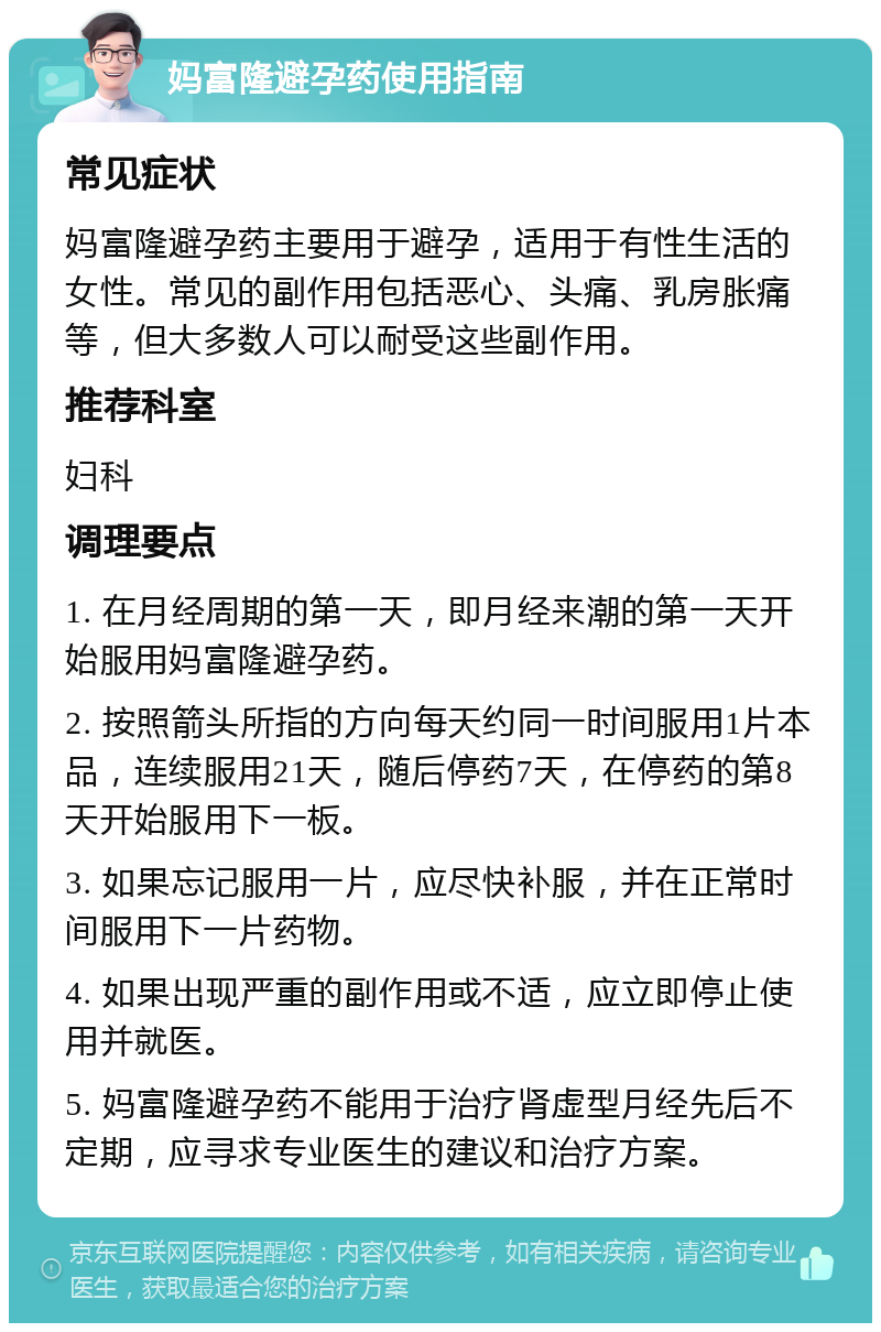 妈富隆避孕药使用指南 常见症状 妈富隆避孕药主要用于避孕，适用于有性生活的女性。常见的副作用包括恶心、头痛、乳房胀痛等，但大多数人可以耐受这些副作用。 推荐科室 妇科 调理要点 1. 在月经周期的第一天，即月经来潮的第一天开始服用妈富隆避孕药。 2. 按照箭头所指的方向每天约同一时间服用1片本品，连续服用21天，随后停药7天，在停药的第8天开始服用下一板。 3. 如果忘记服用一片，应尽快补服，并在正常时间服用下一片药物。 4. 如果出现严重的副作用或不适，应立即停止使用并就医。 5. 妈富隆避孕药不能用于治疗肾虚型月经先后不定期，应寻求专业医生的建议和治疗方案。