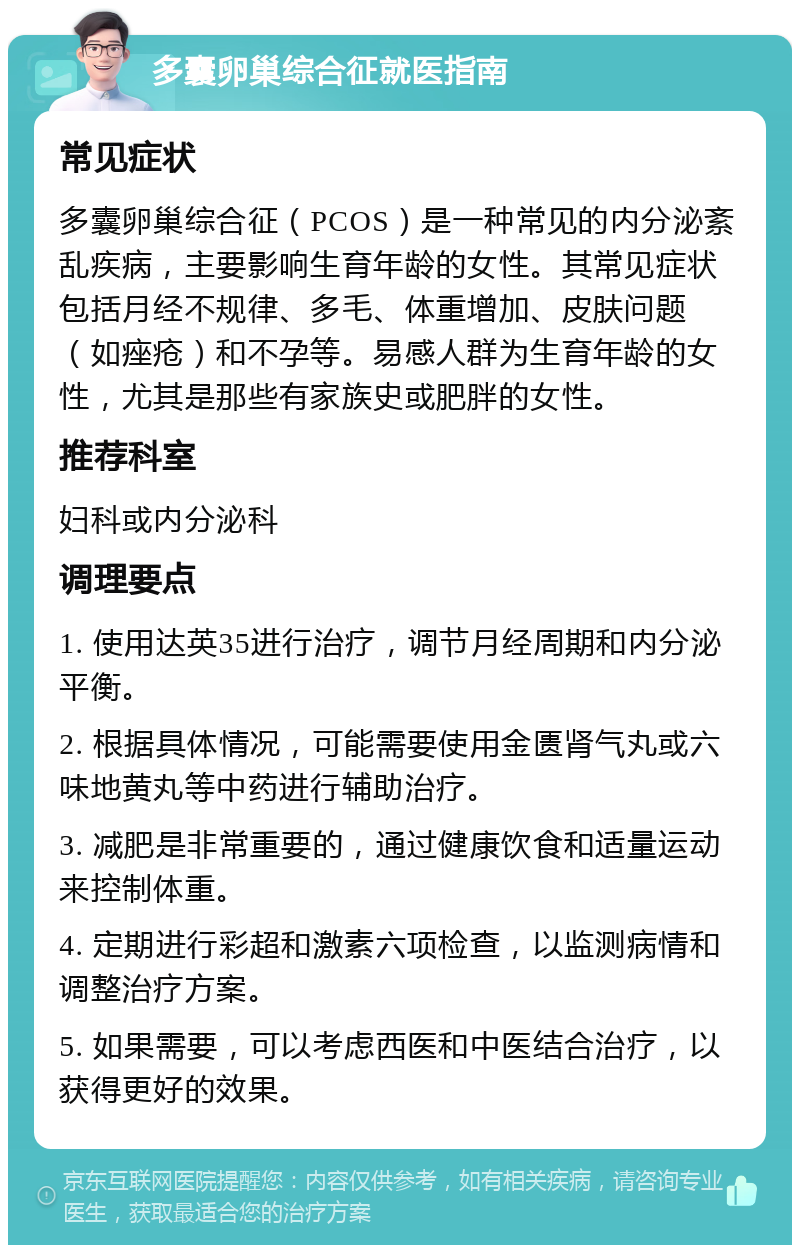 多囊卵巢综合征就医指南 常见症状 多囊卵巢综合征（PCOS）是一种常见的内分泌紊乱疾病，主要影响生育年龄的女性。其常见症状包括月经不规律、多毛、体重增加、皮肤问题（如痤疮）和不孕等。易感人群为生育年龄的女性，尤其是那些有家族史或肥胖的女性。 推荐科室 妇科或内分泌科 调理要点 1. 使用达英35进行治疗，调节月经周期和内分泌平衡。 2. 根据具体情况，可能需要使用金匮肾气丸或六味地黄丸等中药进行辅助治疗。 3. 减肥是非常重要的，通过健康饮食和适量运动来控制体重。 4. 定期进行彩超和激素六项检查，以监测病情和调整治疗方案。 5. 如果需要，可以考虑西医和中医结合治疗，以获得更好的效果。