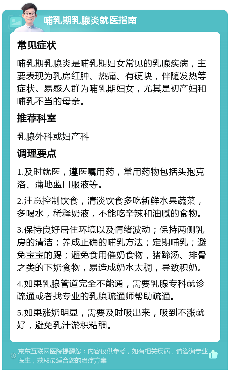 哺乳期乳腺炎就医指南 常见症状 哺乳期乳腺炎是哺乳期妇女常见的乳腺疾病，主要表现为乳房红肿、热痛、有硬块，伴随发热等症状。易感人群为哺乳期妇女，尤其是初产妇和哺乳不当的母亲。 推荐科室 乳腺外科或妇产科 调理要点 1.及时就医，遵医嘱用药，常用药物包括头孢克洛、蒲地蓝口服液等。 2.注意控制饮食，清淡饮食多吃新鲜水果蔬菜，多喝水，稀释奶液，不能吃辛辣和油腻的食物。 3.保持良好居住环境以及情绪波动；保持两侧乳房的清洁；养成正确的哺乳方法；定期哺乳；避免宝宝的踢；避免食用催奶食物，猪蹄汤、排骨之类的下奶食物，易造成奶水太稠，导致积奶。 4.如果乳腺管道完全不能通，需要乳腺专科就诊疏通或者找专业的乳腺疏通师帮助疏通。 5.如果涨奶明显，需要及时吸出来，吸到不涨就好，避免乳汁淤积粘稠。