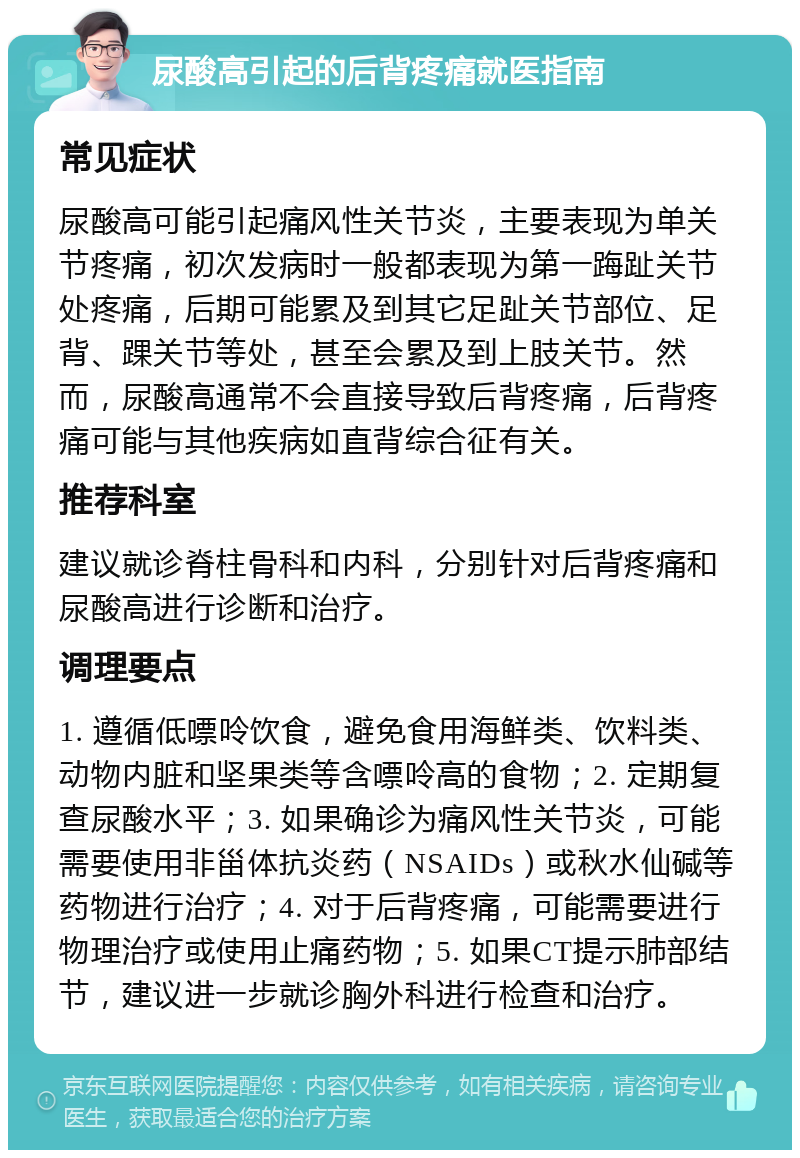 尿酸高引起的后背疼痛就医指南 常见症状 尿酸高可能引起痛风性关节炎，主要表现为单关节疼痛，初次发病时一般都表现为第一踇趾关节处疼痛，后期可能累及到其它足趾关节部位、足背、踝关节等处，甚至会累及到上肢关节。然而，尿酸高通常不会直接导致后背疼痛，后背疼痛可能与其他疾病如直背综合征有关。 推荐科室 建议就诊脊柱骨科和内科，分别针对后背疼痛和尿酸高进行诊断和治疗。 调理要点 1. 遵循低嘌呤饮食，避免食用海鲜类、饮料类、动物内脏和坚果类等含嘌呤高的食物；2. 定期复查尿酸水平；3. 如果确诊为痛风性关节炎，可能需要使用非甾体抗炎药（NSAIDs）或秋水仙碱等药物进行治疗；4. 对于后背疼痛，可能需要进行物理治疗或使用止痛药物；5. 如果CT提示肺部结节，建议进一步就诊胸外科进行检查和治疗。