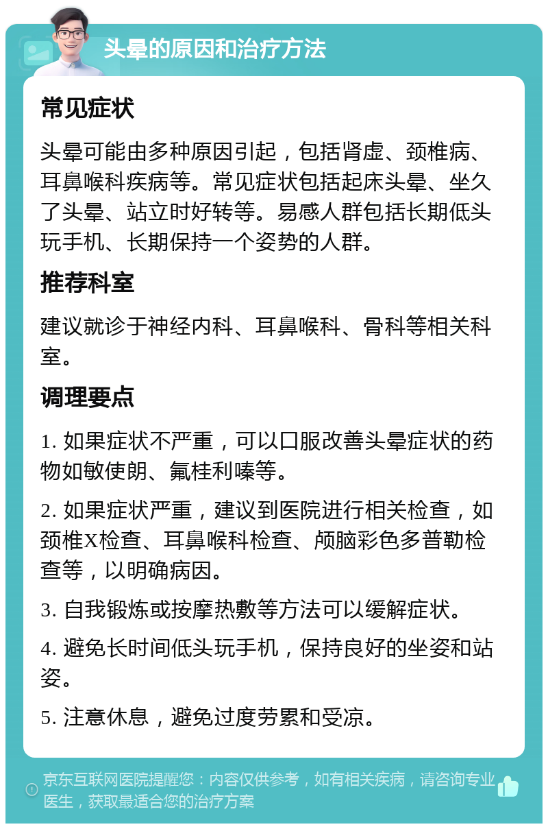 头晕的原因和治疗方法 常见症状 头晕可能由多种原因引起，包括肾虚、颈椎病、耳鼻喉科疾病等。常见症状包括起床头晕、坐久了头晕、站立时好转等。易感人群包括长期低头玩手机、长期保持一个姿势的人群。 推荐科室 建议就诊于神经内科、耳鼻喉科、骨科等相关科室。 调理要点 1. 如果症状不严重，可以口服改善头晕症状的药物如敏使朗、氟桂利嗪等。 2. 如果症状严重，建议到医院进行相关检查，如颈椎X检查、耳鼻喉科检查、颅脑彩色多普勒检查等，以明确病因。 3. 自我锻炼或按摩热敷等方法可以缓解症状。 4. 避免长时间低头玩手机，保持良好的坐姿和站姿。 5. 注意休息，避免过度劳累和受凉。