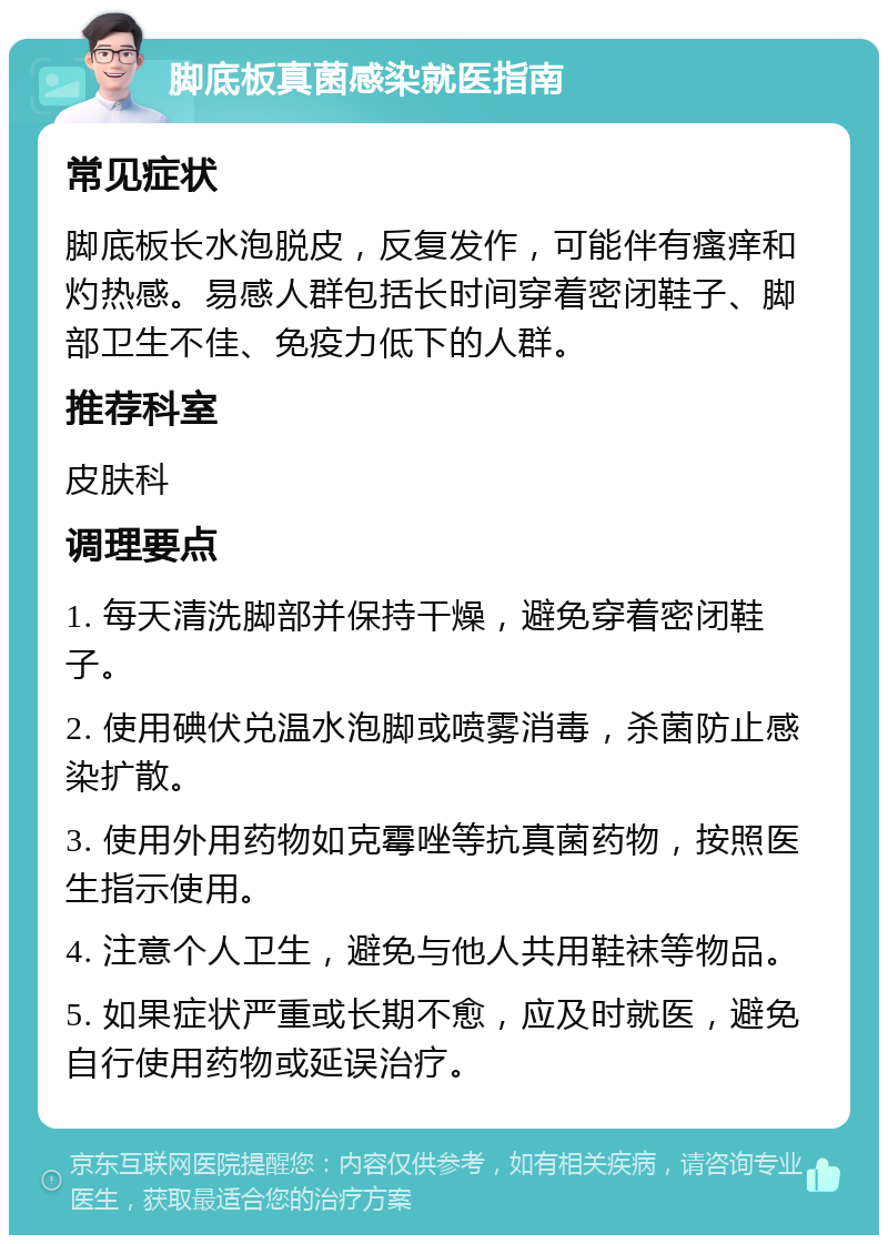 脚底板真菌感染就医指南 常见症状 脚底板长水泡脱皮，反复发作，可能伴有瘙痒和灼热感。易感人群包括长时间穿着密闭鞋子、脚部卫生不佳、免疫力低下的人群。 推荐科室 皮肤科 调理要点 1. 每天清洗脚部并保持干燥，避免穿着密闭鞋子。 2. 使用碘伏兑温水泡脚或喷雾消毒，杀菌防止感染扩散。 3. 使用外用药物如克霉唑等抗真菌药物，按照医生指示使用。 4. 注意个人卫生，避免与他人共用鞋袜等物品。 5. 如果症状严重或长期不愈，应及时就医，避免自行使用药物或延误治疗。