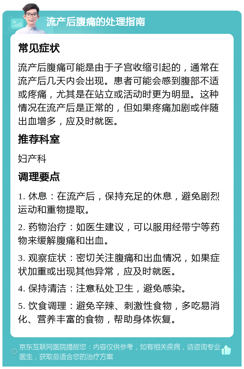 流产后腹痛的处理指南 常见症状 流产后腹痛可能是由于子宫收缩引起的，通常在流产后几天内会出现。患者可能会感到腹部不适或疼痛，尤其是在站立或活动时更为明显。这种情况在流产后是正常的，但如果疼痛加剧或伴随出血增多，应及时就医。 推荐科室 妇产科 调理要点 1. 休息：在流产后，保持充足的休息，避免剧烈运动和重物提取。 2. 药物治疗：如医生建议，可以服用经带宁等药物来缓解腹痛和出血。 3. 观察症状：密切关注腹痛和出血情况，如果症状加重或出现其他异常，应及时就医。 4. 保持清洁：注意私处卫生，避免感染。 5. 饮食调理：避免辛辣、刺激性食物，多吃易消化、营养丰富的食物，帮助身体恢复。