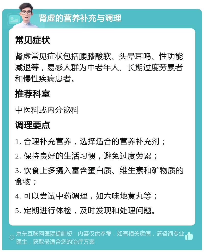 肾虚的营养补充与调理 常见症状 肾虚常见症状包括腰膝酸软、头晕耳鸣、性功能减退等，易感人群为中老年人、长期过度劳累者和慢性疾病患者。 推荐科室 中医科或内分泌科 调理要点 1. 合理补充营养，选择适合的营养补充剂； 2. 保持良好的生活习惯，避免过度劳累； 3. 饮食上多摄入富含蛋白质、维生素和矿物质的食物； 4. 可以尝试中药调理，如六味地黄丸等； 5. 定期进行体检，及时发现和处理问题。