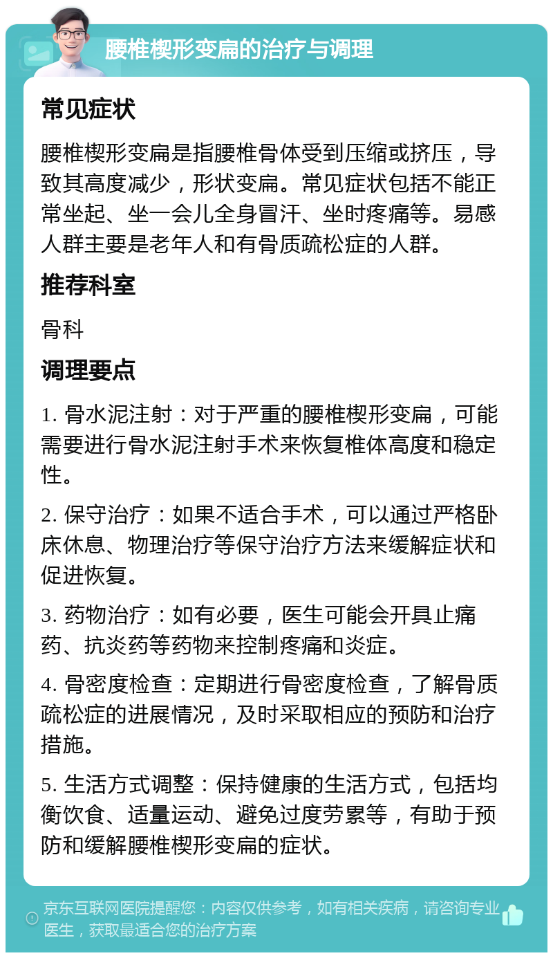 腰椎楔形变扁的治疗与调理 常见症状 腰椎楔形变扁是指腰椎骨体受到压缩或挤压，导致其高度减少，形状变扁。常见症状包括不能正常坐起、坐一会儿全身冒汗、坐时疼痛等。易感人群主要是老年人和有骨质疏松症的人群。 推荐科室 骨科 调理要点 1. 骨水泥注射：对于严重的腰椎楔形变扁，可能需要进行骨水泥注射手术来恢复椎体高度和稳定性。 2. 保守治疗：如果不适合手术，可以通过严格卧床休息、物理治疗等保守治疗方法来缓解症状和促进恢复。 3. 药物治疗：如有必要，医生可能会开具止痛药、抗炎药等药物来控制疼痛和炎症。 4. 骨密度检查：定期进行骨密度检查，了解骨质疏松症的进展情况，及时采取相应的预防和治疗措施。 5. 生活方式调整：保持健康的生活方式，包括均衡饮食、适量运动、避免过度劳累等，有助于预防和缓解腰椎楔形变扁的症状。