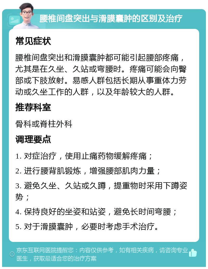 腰椎间盘突出与滑膜囊肿的区别及治疗 常见症状 腰椎间盘突出和滑膜囊肿都可能引起腰部疼痛，尤其是在久坐、久站或弯腰时。疼痛可能会向臀部或下肢放射。易感人群包括长期从事重体力劳动或久坐工作的人群，以及年龄较大的人群。 推荐科室 骨科或脊柱外科 调理要点 1. 对症治疗，使用止痛药物缓解疼痛； 2. 进行腰背肌锻炼，增强腰部肌肉力量； 3. 避免久坐、久站或久蹲，提重物时采用下蹲姿势； 4. 保持良好的坐姿和站姿，避免长时间弯腰； 5. 对于滑膜囊肿，必要时考虑手术治疗。