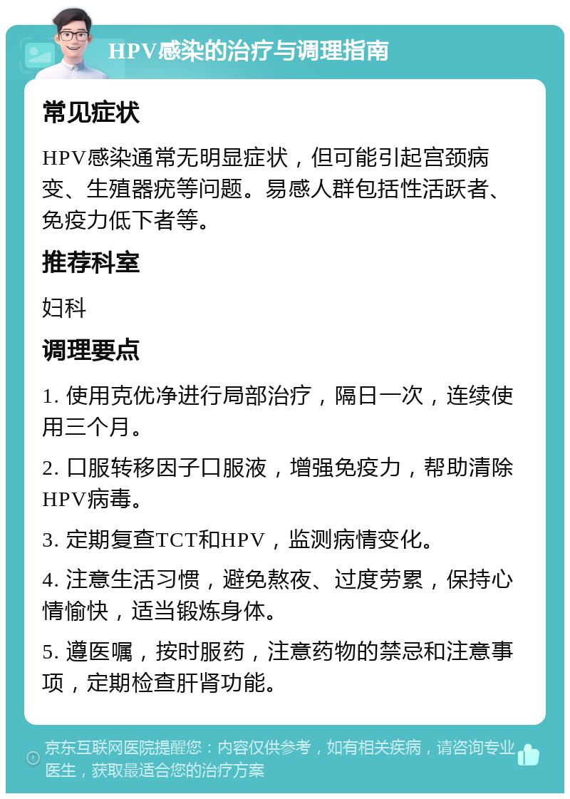 HPV感染的治疗与调理指南 常见症状 HPV感染通常无明显症状，但可能引起宫颈病变、生殖器疣等问题。易感人群包括性活跃者、免疫力低下者等。 推荐科室 妇科 调理要点 1. 使用克优净进行局部治疗，隔日一次，连续使用三个月。 2. 口服转移因子口服液，增强免疫力，帮助清除HPV病毒。 3. 定期复查TCT和HPV，监测病情变化。 4. 注意生活习惯，避免熬夜、过度劳累，保持心情愉快，适当锻炼身体。 5. 遵医嘱，按时服药，注意药物的禁忌和注意事项，定期检查肝肾功能。