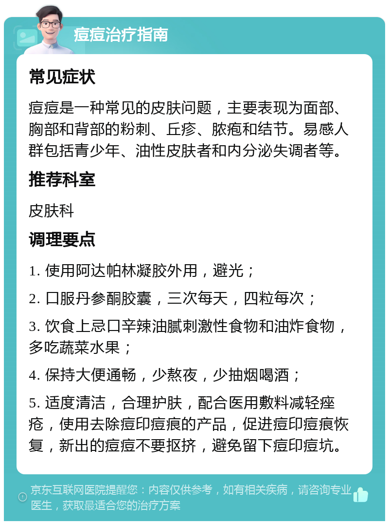 痘痘治疗指南 常见症状 痘痘是一种常见的皮肤问题，主要表现为面部、胸部和背部的粉刺、丘疹、脓疱和结节。易感人群包括青少年、油性皮肤者和内分泌失调者等。 推荐科室 皮肤科 调理要点 1. 使用阿达帕林凝胶外用，避光； 2. 口服丹参酮胶囊，三次每天，四粒每次； 3. 饮食上忌口辛辣油腻刺激性食物和油炸食物，多吃蔬菜水果； 4. 保持大便通畅，少熬夜，少抽烟喝酒； 5. 适度清洁，合理护肤，配合医用敷料减轻痤疮，使用去除痘印痘痕的产品，促进痘印痘痕恢复，新出的痘痘不要抠挤，避免留下痘印痘坑。