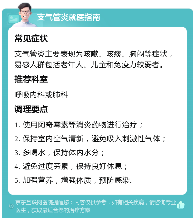 支气管炎就医指南 常见症状 支气管炎主要表现为咳嗽、咳痰、胸闷等症状，易感人群包括老年人、儿童和免疫力较弱者。 推荐科室 呼吸内科或肺科 调理要点 1. 使用阿奇霉素等消炎药物进行治疗； 2. 保持室内空气清新，避免吸入刺激性气体； 3. 多喝水，保持体内水分； 4. 避免过度劳累，保持良好休息； 5. 加强营养，增强体质，预防感染。