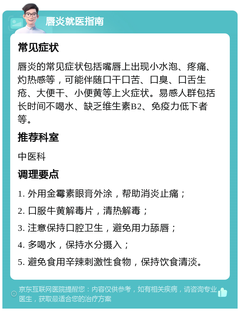 唇炎就医指南 常见症状 唇炎的常见症状包括嘴唇上出现小水泡、疼痛、灼热感等，可能伴随口干口苦、口臭、口舌生疮、大便干、小便黄等上火症状。易感人群包括长时间不喝水、缺乏维生素B2、免疫力低下者等。 推荐科室 中医科 调理要点 1. 外用金霉素眼膏外涂，帮助消炎止痛； 2. 口服牛黄解毒片，清热解毒； 3. 注意保持口腔卫生，避免用力舔唇； 4. 多喝水，保持水分摄入； 5. 避免食用辛辣刺激性食物，保持饮食清淡。