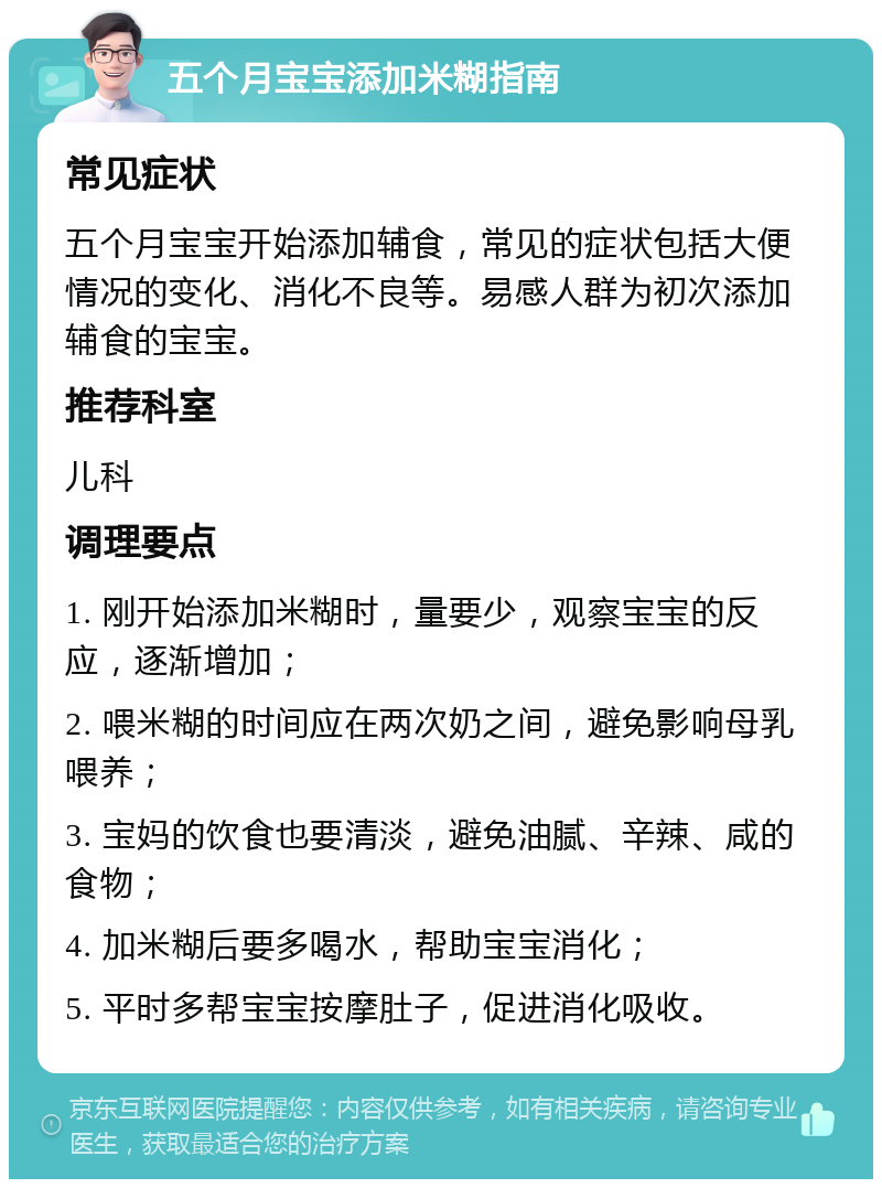 五个月宝宝添加米糊指南 常见症状 五个月宝宝开始添加辅食，常见的症状包括大便情况的变化、消化不良等。易感人群为初次添加辅食的宝宝。 推荐科室 儿科 调理要点 1. 刚开始添加米糊时，量要少，观察宝宝的反应，逐渐增加； 2. 喂米糊的时间应在两次奶之间，避免影响母乳喂养； 3. 宝妈的饮食也要清淡，避免油腻、辛辣、咸的食物； 4. 加米糊后要多喝水，帮助宝宝消化； 5. 平时多帮宝宝按摩肚子，促进消化吸收。