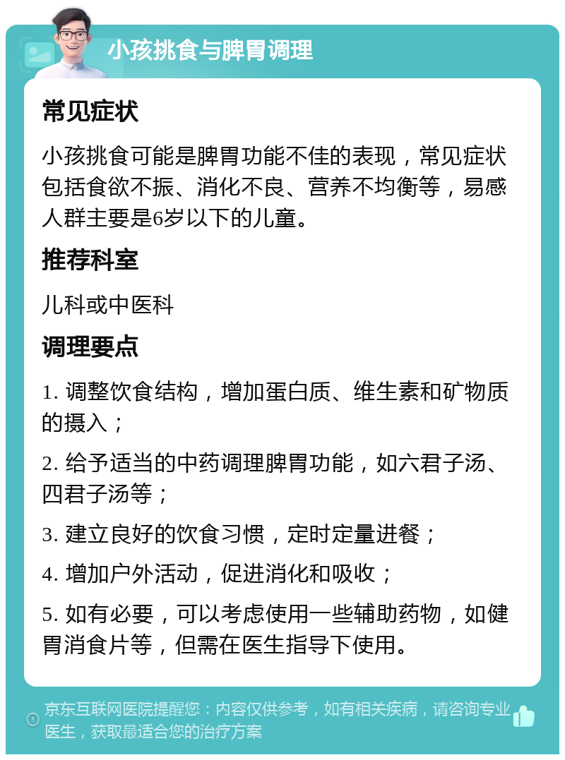 小孩挑食与脾胃调理 常见症状 小孩挑食可能是脾胃功能不佳的表现，常见症状包括食欲不振、消化不良、营养不均衡等，易感人群主要是6岁以下的儿童。 推荐科室 儿科或中医科 调理要点 1. 调整饮食结构，增加蛋白质、维生素和矿物质的摄入； 2. 给予适当的中药调理脾胃功能，如六君子汤、四君子汤等； 3. 建立良好的饮食习惯，定时定量进餐； 4. 增加户外活动，促进消化和吸收； 5. 如有必要，可以考虑使用一些辅助药物，如健胃消食片等，但需在医生指导下使用。