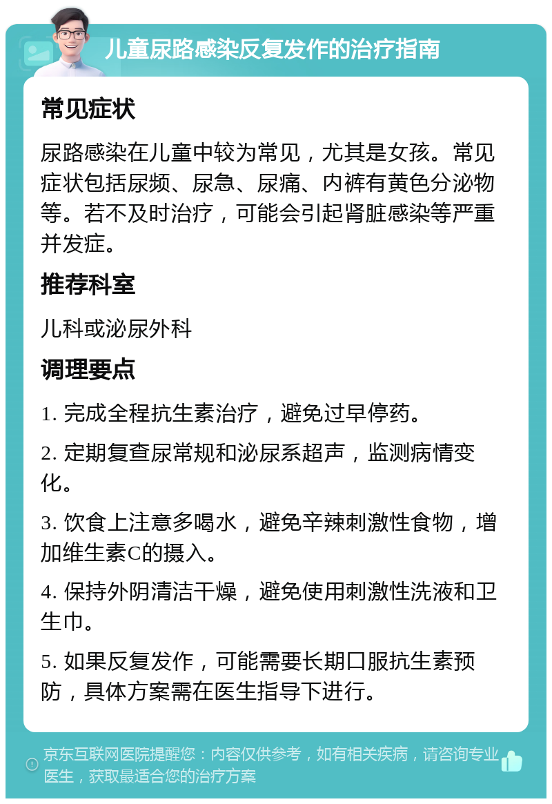 儿童尿路感染反复发作的治疗指南 常见症状 尿路感染在儿童中较为常见，尤其是女孩。常见症状包括尿频、尿急、尿痛、内裤有黄色分泌物等。若不及时治疗，可能会引起肾脏感染等严重并发症。 推荐科室 儿科或泌尿外科 调理要点 1. 完成全程抗生素治疗，避免过早停药。 2. 定期复查尿常规和泌尿系超声，监测病情变化。 3. 饮食上注意多喝水，避免辛辣刺激性食物，增加维生素C的摄入。 4. 保持外阴清洁干燥，避免使用刺激性洗液和卫生巾。 5. 如果反复发作，可能需要长期口服抗生素预防，具体方案需在医生指导下进行。