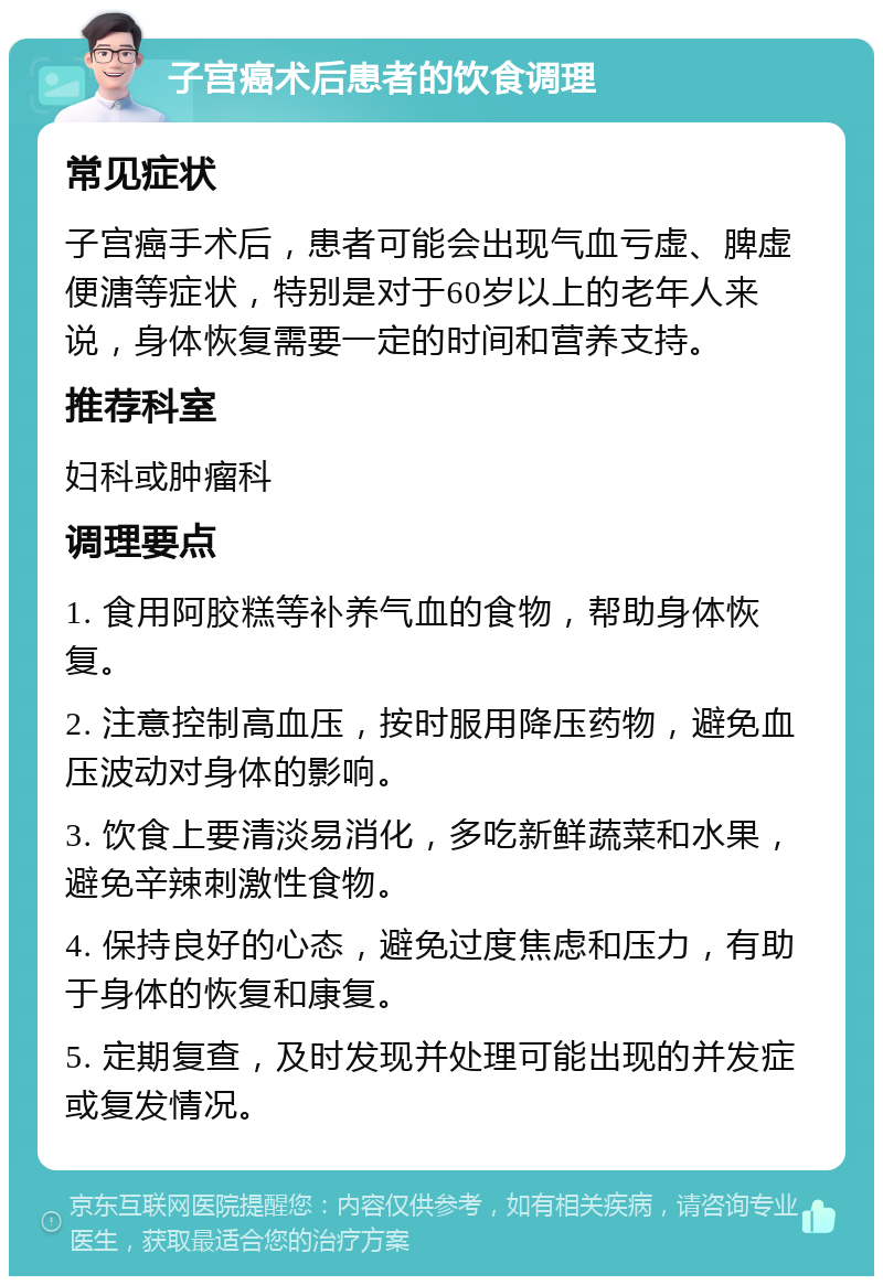 子宫癌术后患者的饮食调理 常见症状 子宫癌手术后，患者可能会出现气血亏虚、脾虚便溏等症状，特别是对于60岁以上的老年人来说，身体恢复需要一定的时间和营养支持。 推荐科室 妇科或肿瘤科 调理要点 1. 食用阿胶糕等补养气血的食物，帮助身体恢复。 2. 注意控制高血压，按时服用降压药物，避免血压波动对身体的影响。 3. 饮食上要清淡易消化，多吃新鲜蔬菜和水果，避免辛辣刺激性食物。 4. 保持良好的心态，避免过度焦虑和压力，有助于身体的恢复和康复。 5. 定期复查，及时发现并处理可能出现的并发症或复发情况。