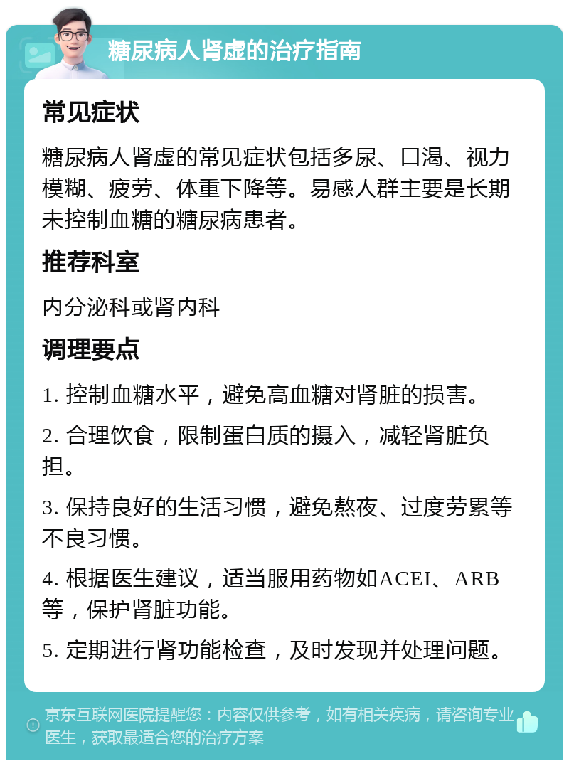 糖尿病人肾虚的治疗指南 常见症状 糖尿病人肾虚的常见症状包括多尿、口渴、视力模糊、疲劳、体重下降等。易感人群主要是长期未控制血糖的糖尿病患者。 推荐科室 内分泌科或肾内科 调理要点 1. 控制血糖水平，避免高血糖对肾脏的损害。 2. 合理饮食，限制蛋白质的摄入，减轻肾脏负担。 3. 保持良好的生活习惯，避免熬夜、过度劳累等不良习惯。 4. 根据医生建议，适当服用药物如ACEI、ARB等，保护肾脏功能。 5. 定期进行肾功能检查，及时发现并处理问题。