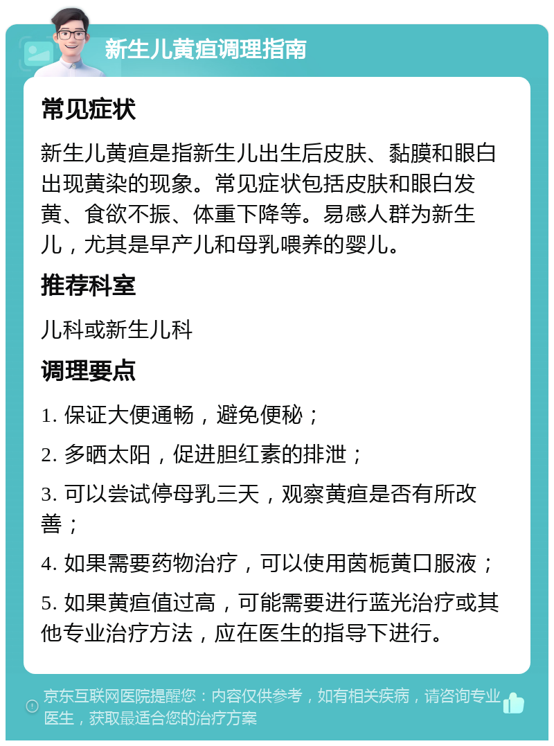 新生儿黄疸调理指南 常见症状 新生儿黄疸是指新生儿出生后皮肤、黏膜和眼白出现黄染的现象。常见症状包括皮肤和眼白发黄、食欲不振、体重下降等。易感人群为新生儿，尤其是早产儿和母乳喂养的婴儿。 推荐科室 儿科或新生儿科 调理要点 1. 保证大便通畅，避免便秘； 2. 多晒太阳，促进胆红素的排泄； 3. 可以尝试停母乳三天，观察黄疸是否有所改善； 4. 如果需要药物治疗，可以使用茵栀黄口服液； 5. 如果黄疸值过高，可能需要进行蓝光治疗或其他专业治疗方法，应在医生的指导下进行。