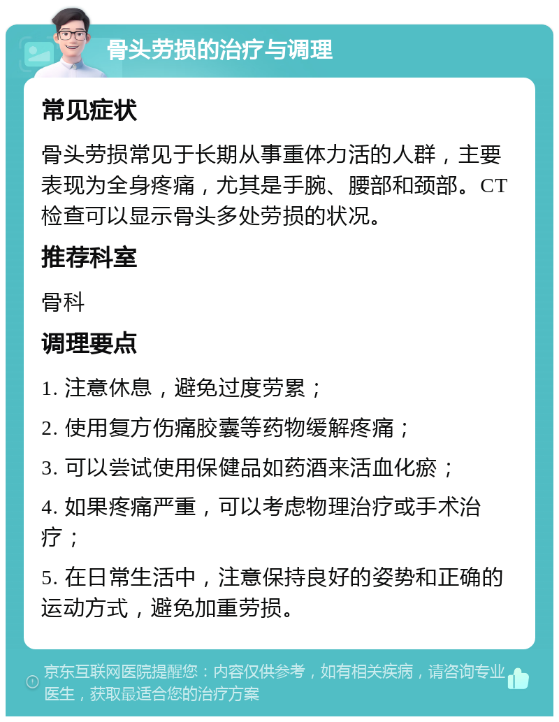 骨头劳损的治疗与调理 常见症状 骨头劳损常见于长期从事重体力活的人群，主要表现为全身疼痛，尤其是手腕、腰部和颈部。CT检查可以显示骨头多处劳损的状况。 推荐科室 骨科 调理要点 1. 注意休息，避免过度劳累； 2. 使用复方伤痛胶囊等药物缓解疼痛； 3. 可以尝试使用保健品如药酒来活血化瘀； 4. 如果疼痛严重，可以考虑物理治疗或手术治疗； 5. 在日常生活中，注意保持良好的姿势和正确的运动方式，避免加重劳损。