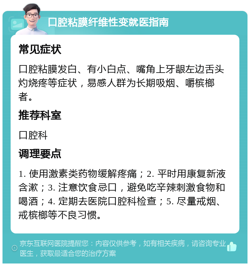 口腔粘膜纤维性变就医指南 常见症状 口腔粘膜发白、有小白点、嘴角上牙龈左边舌头灼烧疼等症状，易感人群为长期吸烟、嚼槟榔者。 推荐科室 口腔科 调理要点 1. 使用激素类药物缓解疼痛；2. 平时用康复新液含漱；3. 注意饮食忌口，避免吃辛辣刺激食物和喝酒；4. 定期去医院口腔科检查；5. 尽量戒烟、戒槟榔等不良习惯。