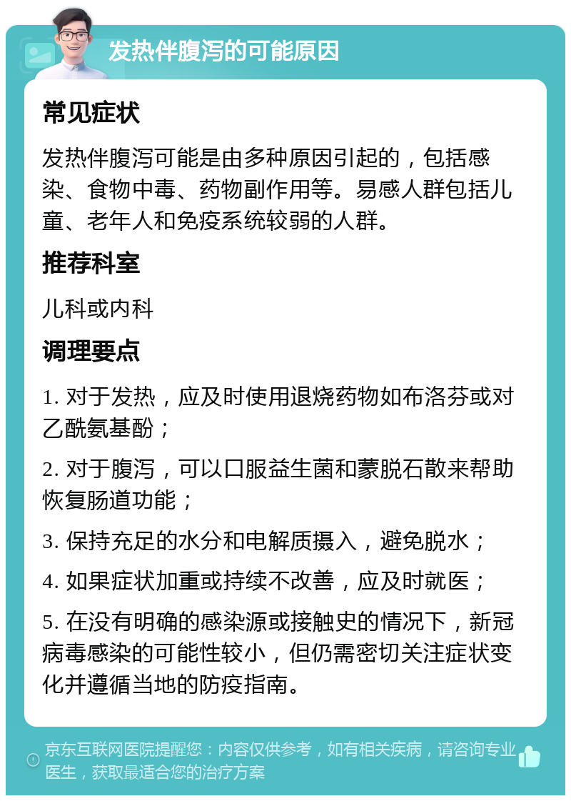 发热伴腹泻的可能原因 常见症状 发热伴腹泻可能是由多种原因引起的，包括感染、食物中毒、药物副作用等。易感人群包括儿童、老年人和免疫系统较弱的人群。 推荐科室 儿科或内科 调理要点 1. 对于发热，应及时使用退烧药物如布洛芬或对乙酰氨基酚； 2. 对于腹泻，可以口服益生菌和蒙脱石散来帮助恢复肠道功能； 3. 保持充足的水分和电解质摄入，避免脱水； 4. 如果症状加重或持续不改善，应及时就医； 5. 在没有明确的感染源或接触史的情况下，新冠病毒感染的可能性较小，但仍需密切关注症状变化并遵循当地的防疫指南。