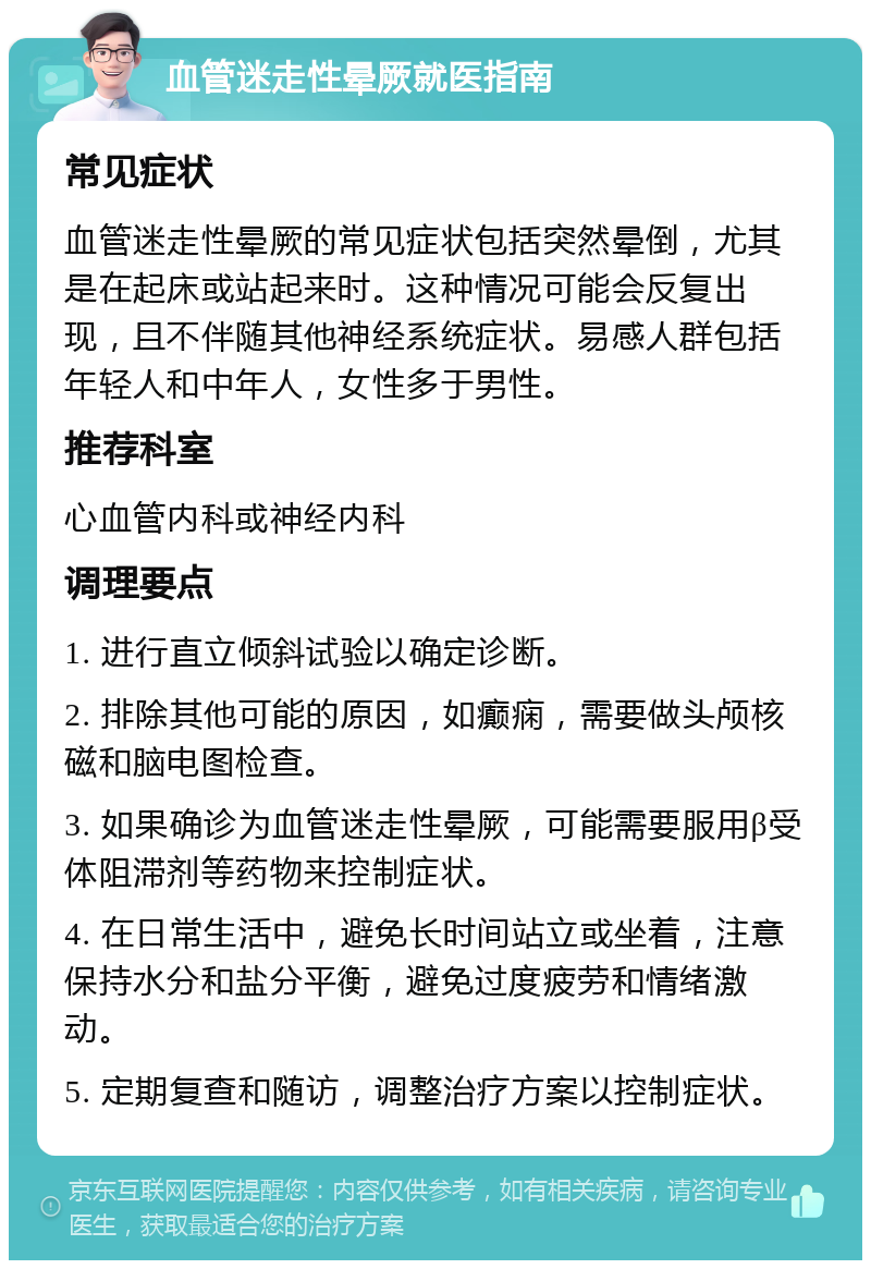 血管迷走性晕厥就医指南 常见症状 血管迷走性晕厥的常见症状包括突然晕倒，尤其是在起床或站起来时。这种情况可能会反复出现，且不伴随其他神经系统症状。易感人群包括年轻人和中年人，女性多于男性。 推荐科室 心血管内科或神经内科 调理要点 1. 进行直立倾斜试验以确定诊断。 2. 排除其他可能的原因，如癫痫，需要做头颅核磁和脑电图检查。 3. 如果确诊为血管迷走性晕厥，可能需要服用β受体阻滞剂等药物来控制症状。 4. 在日常生活中，避免长时间站立或坐着，注意保持水分和盐分平衡，避免过度疲劳和情绪激动。 5. 定期复查和随访，调整治疗方案以控制症状。