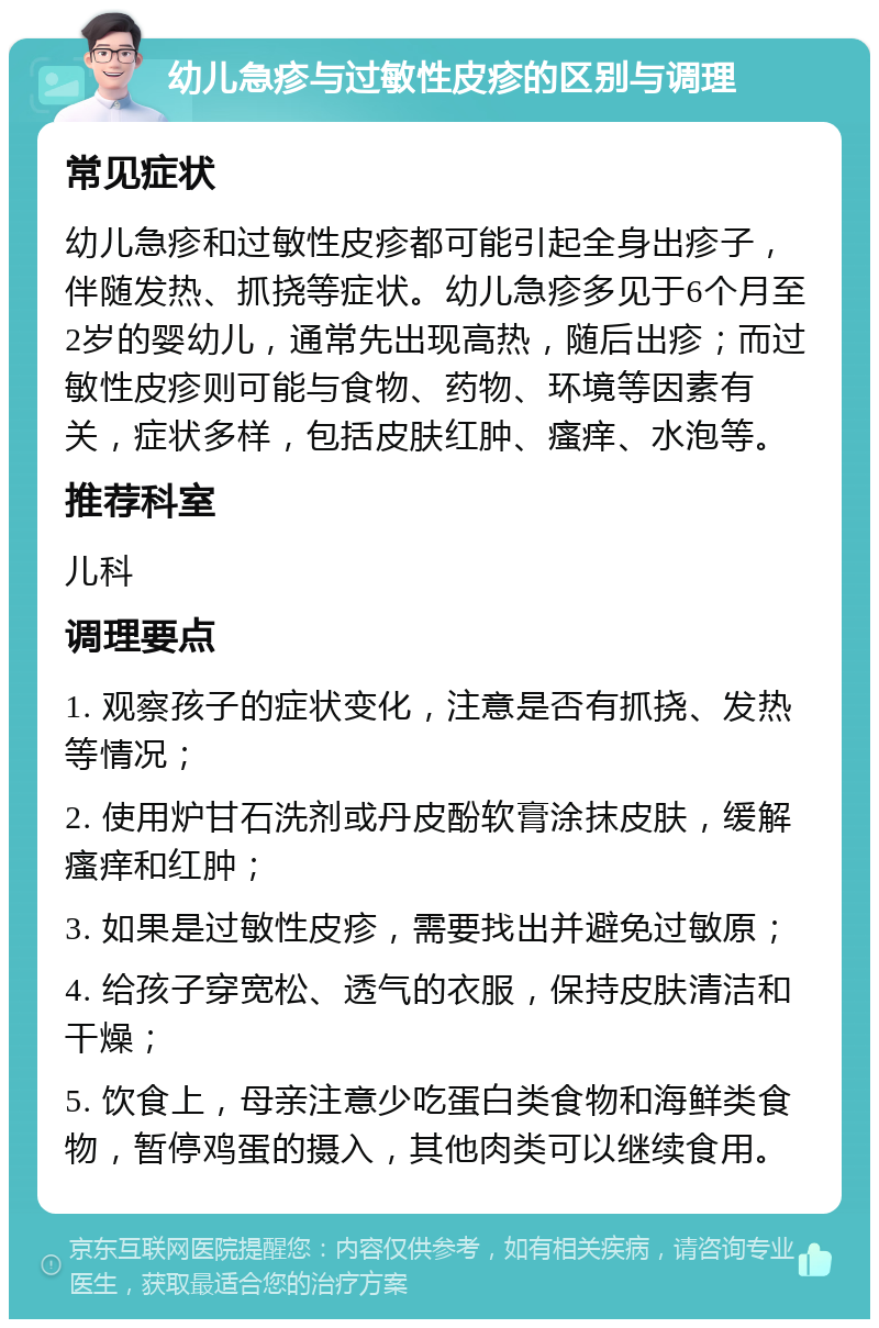 幼儿急疹与过敏性皮疹的区别与调理 常见症状 幼儿急疹和过敏性皮疹都可能引起全身出疹子，伴随发热、抓挠等症状。幼儿急疹多见于6个月至2岁的婴幼儿，通常先出现高热，随后出疹；而过敏性皮疹则可能与食物、药物、环境等因素有关，症状多样，包括皮肤红肿、瘙痒、水泡等。 推荐科室 儿科 调理要点 1. 观察孩子的症状变化，注意是否有抓挠、发热等情况； 2. 使用炉甘石洗剂或丹皮酚软膏涂抹皮肤，缓解瘙痒和红肿； 3. 如果是过敏性皮疹，需要找出并避免过敏原； 4. 给孩子穿宽松、透气的衣服，保持皮肤清洁和干燥； 5. 饮食上，母亲注意少吃蛋白类食物和海鲜类食物，暂停鸡蛋的摄入，其他肉类可以继续食用。