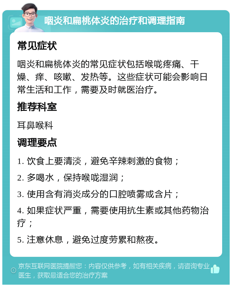 咽炎和扁桃体炎的治疗和调理指南 常见症状 咽炎和扁桃体炎的常见症状包括喉咙疼痛、干燥、痒、咳嗽、发热等。这些症状可能会影响日常生活和工作，需要及时就医治疗。 推荐科室 耳鼻喉科 调理要点 1. 饮食上要清淡，避免辛辣刺激的食物； 2. 多喝水，保持喉咙湿润； 3. 使用含有消炎成分的口腔喷雾或含片； 4. 如果症状严重，需要使用抗生素或其他药物治疗； 5. 注意休息，避免过度劳累和熬夜。