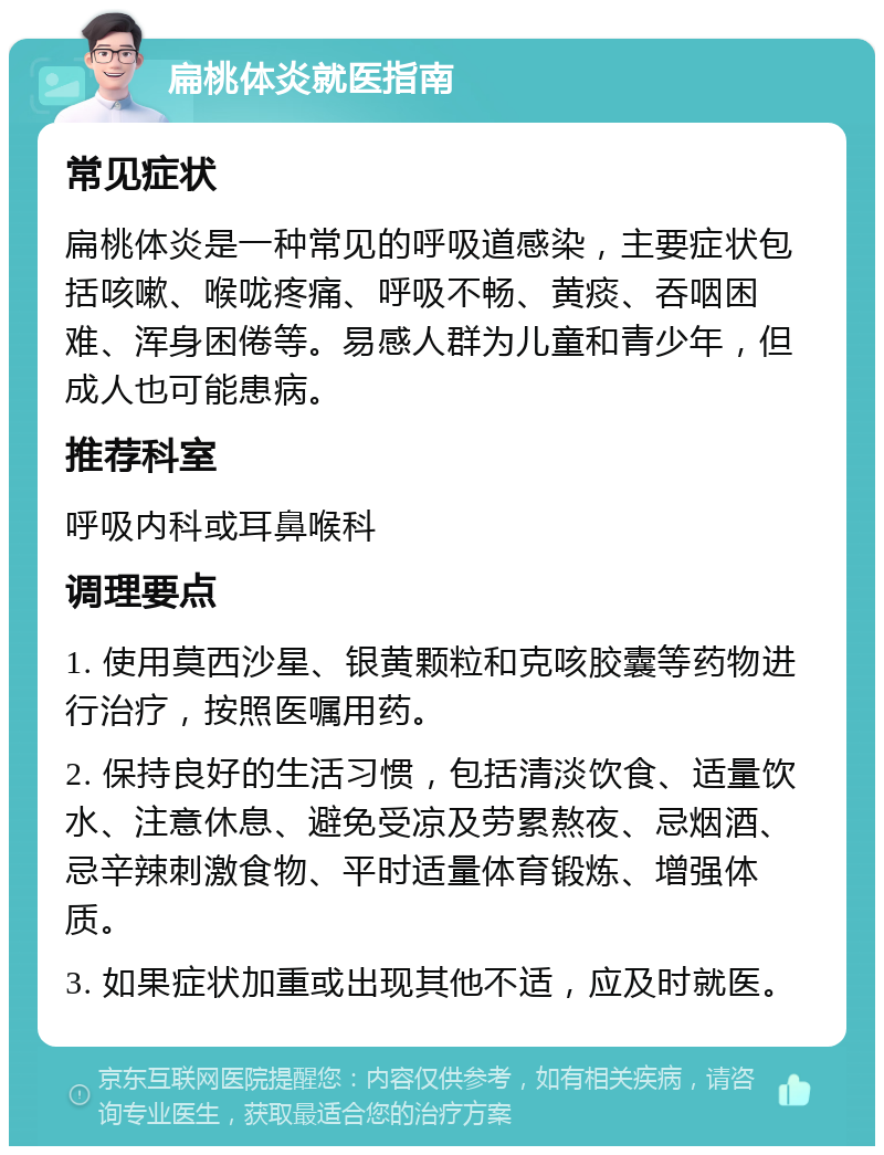 扁桃体炎就医指南 常见症状 扁桃体炎是一种常见的呼吸道感染，主要症状包括咳嗽、喉咙疼痛、呼吸不畅、黄痰、吞咽困难、浑身困倦等。易感人群为儿童和青少年，但成人也可能患病。 推荐科室 呼吸内科或耳鼻喉科 调理要点 1. 使用莫西沙星、银黄颗粒和克咳胶囊等药物进行治疗，按照医嘱用药。 2. 保持良好的生活习惯，包括清淡饮食、适量饮水、注意休息、避免受凉及劳累熬夜、忌烟酒、忌辛辣刺激食物、平时适量体育锻炼、增强体质。 3. 如果症状加重或出现其他不适，应及时就医。