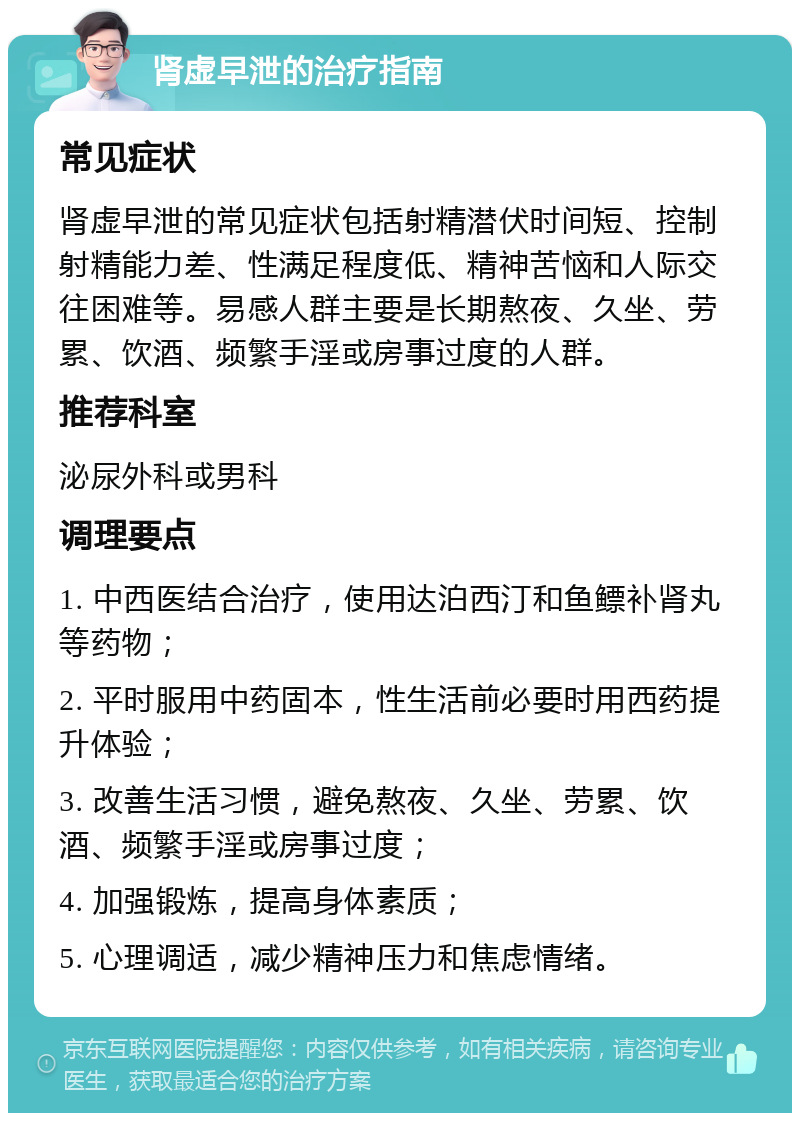 肾虚早泄的治疗指南 常见症状 肾虚早泄的常见症状包括射精潜伏时间短、控制射精能力差、性满足程度低、精神苦恼和人际交往困难等。易感人群主要是长期熬夜、久坐、劳累、饮酒、频繁手淫或房事过度的人群。 推荐科室 泌尿外科或男科 调理要点 1. 中西医结合治疗，使用达泊西汀和鱼鳔补肾丸等药物； 2. 平时服用中药固本，性生活前必要时用西药提升体验； 3. 改善生活习惯，避免熬夜、久坐、劳累、饮酒、频繁手淫或房事过度； 4. 加强锻炼，提高身体素质； 5. 心理调适，减少精神压力和焦虑情绪。