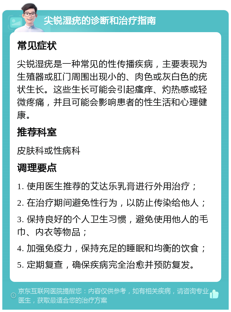 尖锐湿疣的诊断和治疗指南 常见症状 尖锐湿疣是一种常见的性传播疾病，主要表现为生殖器或肛门周围出现小的、肉色或灰白色的疣状生长。这些生长可能会引起瘙痒、灼热感或轻微疼痛，并且可能会影响患者的性生活和心理健康。 推荐科室 皮肤科或性病科 调理要点 1. 使用医生推荐的艾达乐乳膏进行外用治疗； 2. 在治疗期间避免性行为，以防止传染给他人； 3. 保持良好的个人卫生习惯，避免使用他人的毛巾、内衣等物品； 4. 加强免疫力，保持充足的睡眠和均衡的饮食； 5. 定期复查，确保疾病完全治愈并预防复发。